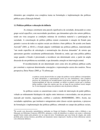35
elementos que compõem essa complexa trama na formulação e implementação das políticas
públicas para a Educação Infantil.
1.1 Políticas públicas e educação da infância
As crianças constituem uma parcela significativa da sociedade, destacando-se como
grupo social específico, com necessidades peculiares, que demandam ações dos setores públicos,
tendo em vista assegurar as condições mínimas de existência material e a participação na
sociedade. A conceituação de política pública remete exatamente à atuação do Estado para
garantir o acesso de todos os sujeitos sociais aos direitos e bens públicos. De acordo com Janete
Azevedo6
(2001, p. 60-61), o Estado adquire visibilidade nas políticas públicas, materializando
“um modo específico de articulação e normatização das diversas demandas” de setores que
apresentam questões socialmente problematizadas. Entende-se, então, que uma política pública
surge quando o Estado é pressionado a reconhecer um determinado setor, a partir da ampla
discussão de um problema na sociedade, o que demanda a atuação ou intervenção estatal.
O reconhecimento de um determinado setor como alvo de políticas públicas acaba
por constituir e expressar determinadas concepções e representações acerca dos usuários. Nessa
perspectiva, Deise Nunes (2005, p. 73) afirma que
as práticas sociais desenvolvidas no campo das políticas sociais públicas correspondem,
no plano ideopolítico, a representações acerca de seus destinatários, num complexo
processo de constituição do reconhecimento social desses sujeitos. Isto significa que a
institucionalidade da vida em sociedade, ao definir as práticas sociais que a orientam,
define também o lugar dos sujeitos que vão, ao longo de sua existência social, integrá-
las. E esta integração começa nos primeiros anos da primeira infância.
As políticas sociais se caracterizam como o modo de intervenção do poder público,
voltado ao ordenamento hierárquico de opções entre interesses e necessidades, em um processo
marcado por tensões, negociações, conflitos e coalizões (ROSEMBERG, 2001). Assim, nas
sociedades capitalistas, que instituem o antagonismo entre classes sociais opositoras, o processo
de formulação e implementação das políticas públicas, sobretudo no campo das políticas sociais,
6
De acordo com discussões metodológicas realizadas no Grupo de Estudos e Pesquisas sobre a Infância e sua
Educação em Diferentes Contextos (FE/UFG), adotamos o estilo de identificar os autores com nome e sobrenome
quando forem citados pela primeira vez no corpo do texto. Consideramos que essa forma de citação, não sendo
proibida pelas normas técnicas, possibilita um tratamento menos impessoal e facilita ao leitor diferenciar autores
com sobrenome idênticos.
 