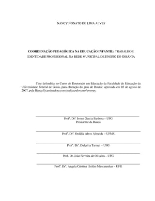 2
NANCY NONATO DE LIMA ALVES
COORDENAÇÃO PEDAGÓGICA NA EDUCAÇÃO INFANTIL: TRABALHO E
IDENTIDADE PROFISSIONAL NA REDE MUNICIPAL DE ENSINO DE GOIÂNIA
Tese defendida no Curso de Doutorado em Educação da Faculdade de Educação da
Universidade Federal de Goiás, para obtenção do grau de Doutor, aprovada em 03 de agosto de
2007, pela Banca Examinadora constituída pelos professores:
____________________________________________________________________
Profª. Drª. Ivone Garcia Barbosa – UFG
Presidente da Banca
___________________________________________________________
Profa
. Dra
. Ordália Alves Almeida – UFMS
___________________________________________________________
Profa
. Dra
. Dulcéria Tartuci – UFG
____________________________________________________________________
Prof. Dr. João Ferreira de Oliveira – UFG
____________________________________________________________________
Profa
. Dra
. Angela Cristina Belém Mascarenhas – UFG
 
