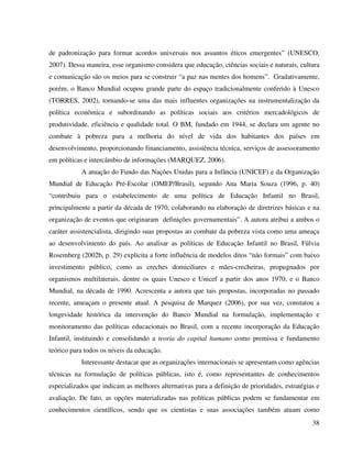 38
de padronização para formar acordos universais nos assuntos éticos emergentes” (UNESCO,
2007). Dessa maneira, esse organismo considera que educação, ciências sociais e naturais, cultura
e comunicação são os meios para se construir “a paz nas mentes dos homens”. Gradativamente,
porém, o Banco Mundial ocupou grande parte do espaço tradicionalmente conferido à Unesco
(TORRES, 2002), tornando-se uma das mais influentes organizações na instrumentalização da
política econômica e subordinando as políticas sociais aos critérios mercadológicos de
produtividade, eficiência e qualidade total. O BM, fundado em 1944, se declara um agente no
combate à pobreza para a melhoria do nível de vida dos habitantes dos países em
desenvolvimento, proporcionando financiamento, assistência técnica, serviços de assessoramento
em políticas e intercâmbio de informações (MARQUEZ, 2006).
A atuação do Fundo das Nações Unidas para a Infância (UNICEF) e da Organização
Mundial de Educação Pré-Escolar (OMEP/Brasil), segundo Ana Maria Souza (1996, p. 40)
“contribuiu para o estabelecimento de uma política de Educação Infantil no Brasil,
principalmente a partir da década de 1970, colaborando na elaboração de diretrizes básicas e na
organização de eventos que originaram definições governamentais”. A autora atribui a ambos o
caráter assistencialista, dirigindo suas propostas ao combate da pobreza vista como uma ameaça
ao desenvolvimento do país. Ao analisar as políticas de Educação Infantil no Brasil, Fúlvia
Rosemberg (2002b, p. 29) explicita a forte influência de modelos ditos “não formais” com baixo
investimento público, como as creches domiciliares e mães-crecheiras, propugnados por
organismos multilaterais, dentre os quais Unesco e Unicef a partir dos anos 1970, e o Banco
Mundial, na década de 1990. Acrescenta a autora que tais propostas, incorporadas no passado
recente, ameaçam o presente atual. A pesquisa de Marquez (2006), por sua vez, constatou a
longevidade histórica da intervenção do Banco Mundial na formulação, implementação e
monitoramento das políticas educacionais no Brasil, com a recente incorporação da Educação
Infantil, instituindo e consolidando a teoria do capital humano como premissa e fundamento
teórico para todos os níveis da educação.
Interessante destacar que as organizações internacionais se apresentam como agências
técnicas na formulação de políticas públicas, isto é, como representantes de conhecimentos
especializados que indicam as melhores alternativas para a definição de prioridades, estratégias e
avaliação. De fato, as opções materializadas nas políticas públicas podem se fundamentar em
conhecimentos científicos, sendo que os cientistas e suas associações também atuam como
 