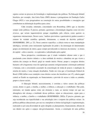 39
sujeitos sociais no processo de formulação e implementação das políticas. Na Educação Infantil
brasileira, por exemplo, Ana Lúcia Faria (2005) destaca o protagonismo da Fundação Carlos
Chagas (FCC) e seus pesquisadores na construção de outras possibilidades e concepções que
contribuíram na delimitação da política para a área.
Cabe ressaltar, entretanto, concordando com Rosemberg (2001) que as decisões
sempre serão políticas. É preciso, portanto, questionar a dissimulação daquelas como decisões
técnicas, que seriam inquestionáveis porque respaldadas pela ciência, como querem os
organismos internacionais. Nesses casos, “análises provisórias e questionáveis podem assumir o
estatuto de verdade científica apoiando, diretamente, a tomada de decisões políticas”
(ROSEMBERG, 2001, p. 22). Nesse contexto específico, a ciência torna-se mera manipulação
ideológica, servindo como instrumento legitimador do poder e da dominação de determinados
grupos em detrimento de outros, quase sempre prevalecendo os interesses da minoria – os donos
do capital – sobre a maioria – os explorados e subordinados pelo capital.
Nessa perspectiva, consideramos que é criado verdadeiro abismo entre o que é
proclamado como direitos infantis e a dura realidade de miséria e abandono em que vivem a
maioria das crianças no Brasil, quiçá no mundo inteiro. Pensar, propor e assegurar direitos
humanos sob a hegemonia voraz do capital que aumenta vertiginosamente a destruição ambiental
e humana, com o crescimento assustador da concentração de renda de poucos e ampliação da
miséria de muitos, é uma situação desafiadora. Tendo em vista que a Constituição Federal do
Brasil (1988) define essas condições como direitos sociais dos brasileiros (art. 6º), caberia papel
central ao Estado na organização, no financiamento e provisão do acesso a todas as camadas,
grupos e classes sociais.
A Educação Infantil, necessariamente, é correlata a vários setores das políticas
sociais, dentre os quais, a família, a mulher, a infância, a educação e o trabalhador. Não pode,
entretanto, ser tratada apenas como um elemento a mais, ao mesmo tempo em que sua
abrangência não alcança a totalidade dessas políticas, sejam as educacionais, sejam para a
infância, a mulher, a família e o trabalhador (ROSEMBERG, 2002a). É preciso, portanto, que
seja reconhecida sua especificidade e sua articulação com o conjunto das políticas sociais. As
políticas públicas educacionais, por sua vez, transpõem os limites da legislação e regulamentação,
realizando-se por uma diversidade de ações dirigidas ao planejamento, financiamento, difusão do
seu ideário em ações e espaços não-governamentais. Assim, a construção de uma política
 