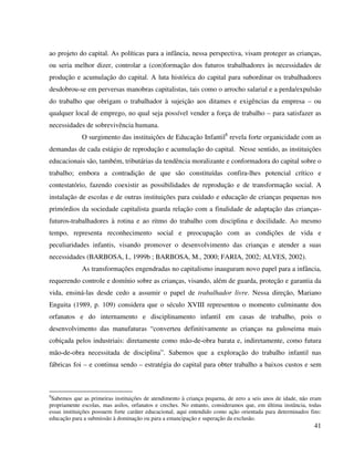 41
ao projeto do capital. As políticas para a infância, nessa perspectiva, visam proteger as crianças,
ou seria melhor dizer, controlar a (con)formação dos futuros trabalhadores às necessidades de
produção e acumulação do capital. A luta histórica do capital para subordinar os trabalhadores
desdobrou-se em perversas manobras capitalistas, tais como o arrocho salarial e a perda/expulsão
do trabalho que obrigam o trabalhador à sujeição aos ditames e exigências da empresa – ou
qualquer local de emprego, no qual seja possível vender a força de trabalho – para satisfazer as
necessidades de sobrevivência humana.
O surgimento das instituições de Educação Infantil8
revela forte organicidade com as
demandas de cada estágio de reprodução e acumulação do capital. Nesse sentido, as instituições
educacionais são, também, tributárias da tendência moralizante e conformadora do capital sobre o
trabalho; embora a contradição de que são constituídas confira-lhes potencial crítico e
contestatório, fazendo coexistir as possibilidades de reprodução e de transformação social. A
instalação de escolas e de outras instituições para cuidado e educação de crianças pequenas nos
primórdios da sociedade capitalista guarda relação com a finalidade de adaptação das crianças-
futuros-trabalhadores à rotina e ao ritmo do trabalho com disciplina e docilidade. Ao mesmo
tempo, representa reconhecimento social e preocupação com as condições de vida e
peculiaridades infantis, visando promover o desenvolvimento das crianças e atender a suas
necessidades (BARBOSA, I., 1999b ; BARBOSA, M., 2000; FARIA, 2002; ALVES, 2002).
As transformações engendradas no capitalismo inauguram novo papel para a infância,
requerendo controle e domínio sobre as crianças, visando, além de guarda, proteção e garantia da
vida, ensiná-las desde cedo a assumir o papel de trabalhador livre. Nessa direção, Mariano
Enguita (1989, p. 109) considera que o século XVIII representou o momento culminante dos
orfanatos e do internamento e disciplinamento infantil em casas de trabalho, pois o
desenvolvimento das manufaturas “converteu definitivamente as crianças na guloseima mais
cobiçada pelos industriais: diretamente como mão-de-obra barata e, indiretamente, como futura
mão-de-obra necessitada de disciplina”. Sabemos que a exploração do trabalho infantil nas
fábricas foi – e continua sendo – estratégia do capital para obter trabalho a baixos custos e sem
8
Sabemos que as primeiras instituições de atendimento à criança pequena, de zero a seis anos de idade, não eram
propriamente escolas, mas asilos, orfanatos e creches. No entanto, consideramos que, em última instância, todas
essas instituições possuem forte caráter educacional, aqui entendido como ação orientada para determinados fins:
educação para a submissão à dominação ou para a emancipação e superação da exclusão.
 