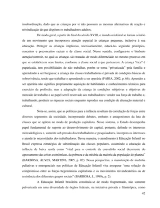 42
insubordinação, dado que as crianças por si não possuem as mesmas alternativas de reação e
reivindicação de que dispõem os trabalhadores adultos.
De modo geral, a partir do final do século XVIII, o mundo ocidental se tornou cenário
de um movimento que incorporava atenção especial às crianças pequenas, inclusive à sua
educação. Proteger as crianças implicava, necessariamente, educá-las seguindo princípios,
conceitos e preconceitos raciais e de classe social. Nesse sentido, configura-se o binômio
atenção/controle, no qual as crianças são tratadas de modo diferenciado no mesmo processo em
que se estabelecem seus limites, conforme a classe social a que pertencem. A criança “rica” é
paparicada, tem possibilidades de não trabalhar, porém se torna “privatizada” pela família e
aprendendo a ser burguesa; a criança das classes trabalhadoras é privada de condições básicas de
sobrevivência, tendo que trabalhar e aprendendo a ser operária (FARIA, 2002, p. 66). Aprender a
ser operária não significa propriamente aquisição de habilidades e conhecimentos técnicos para
exercício da profissão, mas a adaptação da criança às condições subjetivas e objetivas do
mercado de trabalho e ao papel servil reservado aos trabalhadores: vender sua força de trabalho e,
trabalhando, produzir as riquezas sociais enquanto reproduz sua condição de alienação material e
cultural.
Nota-se, assim, que as políticas para a infância resultam da correlação de forças entre
diversos segmentos da sociedade, incorporando debates, embates e antagonismos da luta de
classes que se opõem no modo de produção capitalista. Nesse sistema, o Estado desempenha
papel fundamental de suporte ao desenvolvimento do capital, portanto, defende os interesses
mercadológicos e, somente sob pressão dos trabalhadores e pesquisadores, incorpora os interesses
e atende às necessidades dos trabalhadores. Dessa maneira, o atendimento à Educação Infantil no
Brasil expressa estratégias de subordinação das classes populares, assumindo a educação da
infância de baixa renda como “vital para o controle da convulsão social decorrente do
agravamento das crises econômicas, da pobreza e da miséria da maioria da população do planeta”
(BARBOSA, ALVES, MARTINS, 2005, p. 02). Nessa perspectiva, a manutenção de medidas
paliativas e emergenciais nas políticas de Educação Infantil visa assegurar “uma solução de
compromisso entre as forças hegemônicas capitalistas e os movimentos reivindicatórios ou de
resistência dos diferentes grupos sociais” (BARBOSA, I., 1999a, p. 2).
A Educação Infantil brasileira constituiu-se de modo fragmentado, não somente
pulverizada em uma diversidade de órgãos federais, na iniciativa privada e filantrópica, como
 