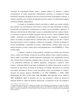 44
construção da emancipação humana, desde a pequena infância. As propostas e práticas
assistencialistas, de caráter moralizador, explicitamente vinculam-se à concepção de criança
heterônoma construída e divulgada no processo de desenvolvimento das pedagogias modernas. A
criança é concebida como ser frágil, que depende da ação dos adultos e da educação para adquirir
autonomia, liberdade, independência.
A situação de incompletude infantil com relação ao adulto, que acarreta restrições
para satisfazer suas necessidades de sobrevivência, é usada como único delimitador da infância,
naturalizando sua dependência e subordinando-a ao adulto, com sua autoridade e supremacia. A
diferença é transformada em inferioridade e nega-se a potencialidade atual das crianças, tratando-
as como meras receptoras de cuidado e proteção, como um vir-a-ser – futuro trabalhador, futuro
cidadão – projetando suas possibilidades de ação para um tempo vindouro9
. A capacidade de
pensar e de produzir sua própria história é atribuída apenas aos adultos, já educados e maduros
para tomar decisões e exercer a cidadania. A ênfase, por conseguinte, é colocada nas limitações e
não nas possibilidades e capacidades da criança, compreendendo a infância apenas como um
período transitório, no qual a criança estaria sendo preparada para a vida (BARBOSA, I., 1999a;
ALVES, 2002).
A infância é tratada de forma paradoxal, recebendo uma atenção que discrimina,
exclui e, muitas vezes humilha. No percurso das políticas públicas vemos a infância marginal, o
menor, o pobre, o necessitado, a família insuficiente e inadequada, a mãe culpabilizada. Acima de
tudo, o Estado omisso e inoperante, relegando o futuro da nação, como são chamadas as crianças,
a um atendimento demarcado por medidas esporádicas, emergenciais e paliativas. Nesse
contexto, a Educação Infantil ocupa lugar secundarizado nas políticas educacionais, à mercê de
Secretarias da Ação Social, da Justiça, da Assistência, do Trabalho, deixando de ser construída
uma política articulada nos diversos setores das políticas sociais correspondentes ao cuidado e
educação das crianças pequenas (OLIVEIRA et al., 1992; BARBOSA, I., 1999a; 1999b;
KUHLMANN JR, 2001; ALVES, 2002; 2006; KRAMER, 2003; BITTAR, SILVA, MOTTA,
2003; MARQUEZ, 2006). É pertinente, por isso, que assumamos a defesa da inserção da
Educação Infantil no campo das políticas educacionais, na perspectiva de que seja resgatada e
9
É interessante observarmos que as crianças são tratadas como depositárias das esperanças e sonhos dos adultos,
levando-as a negarem os desejos e necessidades próprios de sua vida infantil presente para construir “um futuro
melhor” e se tornar um adulto feliz. É possível adiar a vida? Por que não criamos as condições para viver plenamente
desde a infância?
 