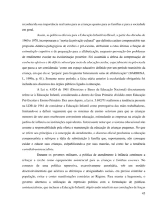 45
reconhecida sua importância real tanto para as crianças quanto para as famílias e para a sociedade
em geral.
Assim, as políticas oficiais para a Educação Infantil no Brasil, a partir das décadas de
1960 e 1970, incorporaram a “teoria da privação cultural” que delimita caráter compensatório nas
propostas didático-pedagógicas de creches e pré-escolas, atribuindo a estas últimas a função de
estimulação cognitiva e de preparação para a alfabetização, enquanto prevenção dos problemas
de rendimento escolar na escolarização posterior. Foi assumida a defesa da compensação de
carências afetivas e do déficit cultural por meio da educação escolar, especialmente na pré-escola
que passa a ser considerada “como um espaço educativo definido por um período transitório da
criança, em que ela se ‘prepara’ para freqüentar futuramente salas de alfabetização” (BARBOSA,
I., 1999a, p. 01). Somente nesse período, a faixa etária anterior à escolaridade obrigatória foi
incluída nos discursos dos órgãos públicos ligados à educação.
A Lei n. 4.024 de 1961 (Diretrizes e Bases da Educação Nacional) discretamente
refere-se à Educação Infantil, considerando-a dentro do Grau Primário dividido entre Educação
Pré-Escolar e Ensino Primário. Dez anos depois, a Lei n. 5.692/71 reafirmou a tendência presente
na LDB de 1961 de considerar a Educação Infantil como prerrogativa das mães trabalhadoras,
limitando-se a definir vagamente que os sistemas de ensino velariam para que as crianças
menores de sete anos recebessem conveniente educação, estimulando as empresas na criação de
jardins de infância ou instituições equivalentes. Interessante notar que o sistema educacional não
assume a responsabilidade pela oferta e manutenção da educação de crianças pequenas. No que
se refere aos princípios e à concepção do atendimento, o discurso oficial proclamou a educação
compensatória e reforçou a idéia de substituição à família que, supostamente, não consegue
cuidar e educar suas crianças, culpabilizando-a por suas mazelas, tal como faz a tendência
custodial-assistencialista.
Durante os governos militares, a política de atendimento à infância continuou a
reforçar a creche como equipamento assistencial para as crianças e famílias carentes. No
contexto de uma política repressiva, excessivamente autoritária, sob um modelo
desenvolvimentista que acirrava as diferenças e desigualdades sociais, era preciso controlar a
população, evitar e conter manifestações contrárias ao Regime. Para manter a hegemonia, o
governo alternava a utilização da repressão política com a formulação de políticas
assistencialistas, que incluem a Educação Infantil, objetivando interferir nas correlações de forças
 
