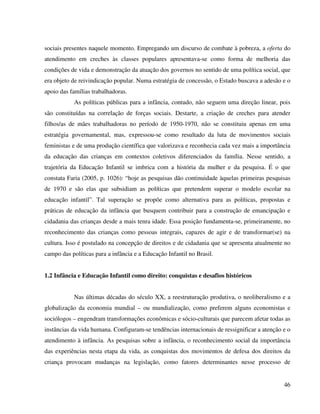 46
sociais presentes naquele momento. Empregando um discurso de combate à pobreza, a oferta do
atendimento em creches às classes populares apresentava-se como forma de melhoria das
condições de vida e demonstração da atuação dos governos no sentido de uma política social, que
era objeto de reivindicação popular. Numa estratégia de concessão, o Estado buscava a adesão e o
apoio das famílias trabalhadoras.
As políticas públicas para a infância, contudo, não seguem uma direção linear, pois
são constituídas na correlação de forças sociais. Destarte, a criação de creches para atender
filhos/as de mães trabalhadoras no período de 1950-1970, não se constituiu apenas em uma
estratégia governamental, mas, expressou-se como resultado da luta de movimentos sociais
feministas e de uma produção científica que valorizava e reconhecia cada vez mais a importância
da educação das crianças em contextos coletivos diferenciados da família. Nesse sentido, a
trajetória da Educação Infantil se imbrica com a história da mulher e da pesquisa. É o que
constata Faria (2005, p. 1026): “hoje as pesquisas dão continuidade àquelas primeiras pesquisas
de 1970 e são elas que subsidiam as políticas que pretendem superar o modelo escolar na
educação infantil”. Tal superação se propõe como alternativa para as políticas, propostas e
práticas de educação da infância que busquem contribuir para a construção de emancipação e
cidadania das crianças desde a mais tenra idade. Essa posição fundamenta-se, primeiramente, no
reconhecimento das crianças como pessoas integrais, capazes de agir e de transformar(se) na
cultura. Isso é postulado na concepção de direitos e de cidadania que se apresenta atualmente no
campo das políticas para a infância e a Educação Infantil no Brasil.
1.2 Infância e Educação Infantil como direito: conquistas e desafios históricos
Nas últimas décadas do século XX, a reestruturação produtiva, o neoliberalismo e a
globalização da economia mundial – ou mundialização, como preferem alguns economistas e
sociólogos – engendram transformações econômicas e sócio-culturais que parecem afetar todas as
instâncias da vida humana. Configuram-se tendências internacionais de ressignificar a atenção e o
atendimento à infância. As pesquisas sobre a infância, o reconhecimento social da importância
das experiências nesta etapa da vida, as conquistas dos movimentos de defesa dos direitos da
criança provocam mudanças na legislação, como fatores determinantes nesse processo de
 