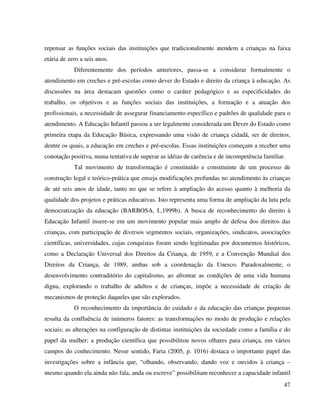 47
repensar as funções sociais das instituições que tradicionalmente atendem a crianças na faixa
etária de zero a seis anos.
Diferentemente dos períodos anteriores, passa-se a considerar formalmente o
atendimento em creches e pré-escolas como dever do Estado e direito da criança à educação. As
discussões na área destacam questões como o caráter pedagógico e as especificidades do
trabalho, os objetivos e as funções sociais das instituições, a formação e a atuação dos
profissionais, a necessidade de assegurar financiamento específico e padrões de qualidade para o
atendimento. A Educação Infantil passou a ser legalmente considerada um Dever do Estado como
primeira etapa da Educação Básica, expressando uma visão de criança cidadã, ser de direitos,
dentre os quais, a educação em creches e pré-escolas. Essas instituições começam a receber uma
conotação positiva, numa tentativa de superar as idéias de carência e de incompetência familiar.
Tal movimento de transformação é constituído e constituinte de um processo de
construção legal e teórico-prática que enseja modificações profundas no atendimento às crianças
de até seis anos de idade, tanto no que se refere à ampliação do acesso quanto à melhoria da
qualidade dos projetos e práticas educativas. Isto representa uma forma de ampliação da luta pela
democratização da educação (BARBOSA, I.,1999b). A busca de reconhecimento do direito à
Educação Infantil insere-se em um movimento popular mais amplo de defesa dos direitos das
crianças, com participação de diversos segmentos sociais, organizações, sindicatos, associações
científicas, universidades, cujas conquistas foram sendo legitimadas por documentos históricos,
como a Declaração Universal dos Direitos da Criança, de 1959, e a Convenção Mundial dos
Direitos da Criança, de 1989, ambas sob a coordenação da Unesco. Paradoxalmente, o
desenvolvimento contraditório do capitalismo, ao afrontar as condições de uma vida humana
digna, explorando o trabalho de adultos e de crianças, impõe a necessidade de criação de
mecanismos de proteção daqueles que são explorados.
O reconhecimento da importância do cuidado e da educação das crianças pequenas
resulta da confluência de inúmeros fatores: as transformações no modo de produção e relações
sociais; as alterações na configuração de distintas instituições da sociedade como a família e do
papel da mulher; a produção científica que possibilitou novos olhares para criança, em vários
campos do conhecimento. Nesse sentido, Faria (2005, p. 1016) destaca o importante papel das
investigações sobre a infância que, “olhando, observando, dando voz e ouvidos à criança –
mesmo quando ela ainda não fala, anda ou escreve” possibilitam reconhecer a capacidade infantil
 