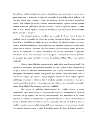 48
de estabelecer múltiplas relações, com alto e sofisticado grau de comunicação. A mesma autora
alega, ainda, que o movimento histórico de construção de uma pedagogia da infância e da
Educação Infantil busca conhecer a criança em ambiente coletivo, na produção das culturas
infantis: “hoje sabemos que a criança é um ser humano competente, capaz de múltiplas relações,
portador de história, produzido e produtor de cultura, e assim é sujeito de direitos” (FARIA,
2005, p. 1027). O que significa a criança ser reconhecida hoje como sujeito de direitos? Que
direitos possuem as crianças?
Em princípio, podemos considerar que a noção de direitos remete à idéia de
cidadania; ou seja, os cidadãos são sujeitos que possuem prerrogativas de uma vida e convivência
digna, livre e igualitária em relação aos seus semelhantes. Os direitos humanos referem-se,
portanto, à própria sobrevivência e se caracterizam como históricos, inalienáveis, irrenunciáveis,
imprescritíveis, relativos, universais, cuja concretização pode ser exigida sempre que houver
omissão do responsável. Os direitos fundamentais dos cidadãos geralmente são prescritos
formalmente em leis e no ordenamento jurídico dos países, e correspondem ao dever do Estado
em assegurar que sejam cumpridos, por meio das políticas públicas. Mas, o que significa
cidadania?
O conceito de cidadania, como construção social, não é natural nem universal. Seus
significados, ao contrário, são nitidamente marcados em cada etapa do desenvolvimento social
em que é gestado. Na sociedade dividida em classes, sob a relação de forças que se estabelece
entre grupos com interesses distintos e antagônicos, esse conceito, como tantos outros, acaba se
tornando uma categoria que expressa a posição do projeto hegemônico. Assim, importa explicitar
as diferenças conceituais e políticas da idéia de cidadania, negando a sua condição de pressuposto
e problematizando-a, tendo em vista compreender seu caráter e suas implicações nas relações
sociais. Que é cidadão? Que elementos compõem a cidadania?
Nos marcos da sociedade liberal-burguesa, ser cidadão refere-se a possuir
oportunidades iguais, numa perspectiva que se pretende superadora da desigualdade vigente no
feudalismo em que a posição dos indivíduos era determinada pela hereditariedade. No sistema
capitalista, ao contrário, as oportunidades são igualmente oferecidas a todos e o êxito ou fracasso
passam a depender exclusivamente do esforço e capacidade de cada um. Sob essa ótica, os
cidadãos encontram-se em condição de igualdade como proprietários, por exemplo, no mercado,
pois enquanto alguns possuem os meios de produção, outros são donos da força de trabalho e
 