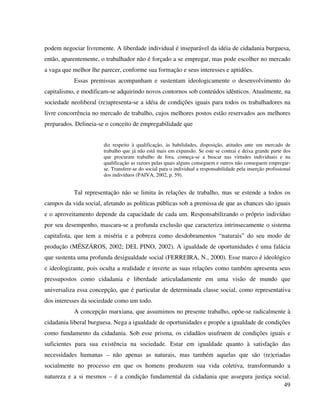 49
podem negociar livremente. A liberdade individual é inseparável da idéia de cidadania burguesa,
então, aparentemente, o trabalhador não é forçado a se empregar, mas pode escolher no mercado
a vaga que melhor lhe parecer, conforme sua formação e seus interesses e aptidões.
Essas premissas acompanham e sustentam ideologicamente o desenvolvimento do
capitalismo, e modificam-se adquirindo novos contornos sob conteúdos idênticos. Atualmente, na
sociedade neoliberal (re)apresenta-se a idéia de condições iguais para todos os trabalhadores na
livre concorrência no mercado de trabalho, cujos melhores postos estão reservados aos melhores
preparados. Delineia-se o conceito de empregabilidade que
diz respeito à qualificação, às habilidades, disposição, atitudes ante um mercado de
trabalho que já não está mais em expansão. Se este se contrai e deixa grande parte dos
que procuram trabalho de fora, começa-se a buscar nas virtudes individuais e na
qualificação as razoes pelas quais alguns conseguem e outros não conseguem empregar-
se. Transfere-se do social para o individual a responsabilidade pela inserção profissional
dos indivíduos (PAIVA, 2002, p. 59).
Tal representação não se limita às relações de trabalho, mas se estende a todos os
campos da vida social, afetando as políticas públicas sob a premissa de que as chances são iguais
e o aproveitamento depende da capacidade de cada um. Responsabilizando o próprio indivíduo
por seu desempenho, mascara-se a profunda exclusão que caracteriza intrinsecamente o sistema
capitalista, que tem a miséria e a pobreza como desdobramentos “naturais” do seu modo de
produção (MÉSZÁROS, 2002; DEL PINO, 2002). A igualdade de oportunidades é uma falácia
que sustenta uma profunda desigualdade social (FERREIRA, N., 2000). Esse marco é ideológico
e ideologizante, pois oculta a realidade e inverte as suas relações como também apresenta seus
pressupostos como cidadania e liberdade articuladamente em uma visão de mundo que
universaliza essa concepção, que é particular de determinada classe social, como representativa
dos interesses da sociedade como um todo.
A concepção marxiana, que assumimos no presente trabalho, opõe-se radicalmente à
cidadania liberal burguesa. Nega a igualdade de oportunidades e propõe a igualdade de condições
como fundamento da cidadania. Sob esse prisma, os cidadãos usufruem de condições iguais e
suficientes para sua existência na sociedade. Estar em igualdade quanto à satisfação das
necessidades humanas – não apenas as naturais, mas também aquelas que são (re)criadas
socialmente no processo em que os homens produzem sua vida coletiva, transformando a
natureza e a si mesmos – é a condição fundamental da cidadania que assegura justiça social.
 