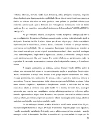 50
Trabalho, educação, moradia, saúde, lazer, tornam-se, então, princípios universais, enquanto
dimensões intrínsecas da construção de sociabilidade. Nessa ótica, é inconcebível, por exemplo, a
divisão do sistema educativo em redes paralelas, com padrões de qualidade diferenciados
conforme a classe social a que se destinam, pois “educação não é mercadoria e sim um direito
social que deve ser garantido a todos pela oferta de ensino de boa qualidade” (MASCARENHAS,
2005, p. 162).
No que se refere à infância, sua trajetória constitui e expressa a ambigüidade entre o
não-reconhecimento de suas especificidades enquanto sujeito social, e certa valorização, desde a
designação dessa fase da vida. A palavra infante traz, de suas origens grega e latina, o sentido de
impossibilidade de manifestação, ausência da fala. Entretanto, o infante é o príncipe herdeiro,
com imensa responsabilidade. Não nos esqueçamos da ambígua visão religiosa que considera a
alma infantil marcada pelo pecado original, mas também se refere à criança angelical, amada por
Jesus, atribuindo pureza, simplicidade e ingenuidade à infância. Socialmente a criança é tratada
como sujeito menor, sem fala, sem voz, que deve sempre obedecer aos que possuem a razão e a
capacidade de expressão, ao mesmo tempo em que nela são depositadas esperanças de um futuro
melhor.
A imagem contraditória da infância, segundo Bernard Charlot (1986), atribui à
criança uma natureza dual, como se os comportamentos duplos e antagônicos fossem natos.
Assim, consideramos a criança como inocente e má, porque exprime sinceramente suas idéias,
obedece gentilmente, tem sentimentos de ternura, porém é agressiva, maliciosa, teimosa e
respondona. Como ser incompleto que ainda vai desenvolver suas habilidades, a criança é vista
como perfeita e imperfeita, dependente e independente, herdeira e inovadora. Por um lado,
necessita do adulto, é submissa e não pode decidir por si mesma, por outro lado, anseia por
autonomia, quer exercitar suas capacidades e sujeita o adulto aos seus desejos; prolonga o adulto,
contudo, representa-lhe a própria morte. Ressalta o autor que tais características não decorrem da
natureza infantil, ao contrário, expressam a condição infantil e as relações entre criança, adultos e
sociedade, estabelecidas na própria contradição social.
Por ser construção histórica, a noção de infância modifica-se e assume novas feições,
mas nem sempre abandona as antigas. Do lugar de anonimato enquanto grupo social específico,
vivendo, aprendendo, trabalhando, festejando com os adultos, como se fosse um deles – quando
conseguia resistir às intempéries da vida e se mantinha viva por um período de tempo que lhe
 