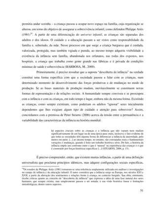 51
permitia andar sozinha – a criança passou a ocupar novo espaço na família, cuja organização se
alterou, em torno do objetivo de assegurar a sobrevivência infantil, como defendeu Philippe Ariès
(1981)10
. A partir de uma diferenciação do universo infantil, as crianças são separadas dos
adultos e dos idosos. O cuidado e a educação passam a ser vistos como responsabilidade da
família e, sobretudo, da mãe. Nesse processo em que surge a criança burguesa que é cuidada,
valorizada, protegida, mas também vigiada e punida, ao mesmo tempo adquiriu visibilidade a
existência da infância sem família, abandonada nos orfanatos, nas rodas dos expostos, nos
hospitais, a criança que trabalha como gente grande nas fábricas e é privada de condições
mínimas de saúde e sobrevivência (BARBOSA, M., 2000).
Primeiramente, é preciso ressaltar que a suposta “descoberta da infância” na verdade
constitui uma forma específica com que a sociedade passou a lidar com as crianças, num
determinado momento de desenvolvimento das forças produtivas e de mudanças no modo de
produção. Se as bases materiais de produção mudam, inevitavelmente se constituem novas
formas de representação e de relações sociais. A humanidade sempre conviveu e se preocupou
com a infância e com as crianças, em todo tempo e lugar, embora não da mesma forma. Existindo
as crianças, como sempre existiram, como poderiam os adultos “ignorar” seres inicialmente
dependentes que lhes exigiam algum tipo de cuidado e atenção para sobreviver? Assim,
concordamos com a premissa de Peter Stearns (2006) acerca da tensão entre a permanência e a
variabilidade das características da infância na história mundial:
há aspectos cruciais sobre as crianças e a infância que não variam nem mudam
significativamente de um lugar ou de uma época para outra, inclusive o fato evidente de
que todas as sociedades têm alguma forma de diferenciar a infância da maioridade, pelo
menos em parte. [...] ao mesmo tempo, no entanto, são constatadas reais e fundamentais
variações e mudanças, quando é feito um trabalho histórico sério. De fato, a história da
infância impõe um confronto entre o que é ‘natural’ na experiência das crianças e o que
é construído por forças históricas específicas [...] (STEARNS, 2006, p. 15).
É preciso compreender, então, que existem muitas infâncias, a partir de uma definição
universalista que proclama princípios idênticos, mas adquire configurações sociais específicas,
10
Os estudos de Philippe Ariès (1981) tornaram-se uma referência amplamente utilizada em análises e investigações
no campo da infância e da educação infantil. O autor considera que a infância surge na Europa, nos séculos XVI e
XVII, a partir da alteração dos sentimentos e relações frente à criança, no contexto burguês. Sua obra, entretanto,
recebe críticas quanto ao conceito de “descoberta da infância” que expressa a idéia de uma fase natural dos seres
humanos, que sempre existiu, mas simplesmente passou a ser notada; à sua visão histórica linear e limitações
metodológicas, dentre outros aspectos.
 