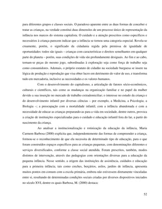 52
para diferentes grupos e classes sociais. O paradoxo aparente entre as duas formas de conceber e
tratar as crianças, na verdade constitui duas dimensões de um processo único de representação da
infância nos marcos do sistema capitalista. O cuidado e a atenção prescritos como específicos e
necessários à criança parecem indicar que a infância se tornou uma categoria especial. Revela-se
cruamente, porém, o significado da cidadania regida pela premissa de igualdade de
oportunidades: todos são iguais – crianças com características e direitos semelhantes em qualquer
parte do planeta – porém, suas condições de vida são profundamente desiguais. Ao fim e ao cabo,
tornam-se peças do mesmo jogo, subordinadas à exploração seja como força de trabalho seja
como consumidores. Ademais, o próprio estatuto de cidadão na sociedade burguesa se insere na
lógica de produção e reprodução que visa obter lucro em detrimento do valor de uso, e transforma
tudo em mercadoria, inclusive as necessidades e os valores humanos.
Com o desenvolvimento do capitalismo, a articulação de fatores sócio-econômicos,
culturais e científicos, tais como as mudanças na organização familiar e no papel da mulher
devido a sua inserção no mercado de trabalho extradomiciliar; o interesse no estudo da criança e
do desenvolvimento infantil por diversas ciências – por exemplo, a Medicina, a Psicologia; a
Biologia –; a preocupação com a mortalidade infantil, com a infância abandonada e com a
necessidade de educar as crianças preparando-as para a vida em sociedade, dentre outros, provoca
a criação de instituições especializadas para o cuidado e educação infantil fora do lar, a partir do
nascimento da criança.
Ao analisar a institucionalização e rotinização da educação da infância, Maria
Carmem Barbosa (2000) explicita que, independentemente das formas de compreender a criança,
formou-se o reconhecimento de que ela necessita de determinado tipo de educação, para o que
foram construídos espaços específicos para as crianças pequenas, com denominações diferentes e
serviços diversificados, conforme a classe social atendida. Foram prescritos, também, modos
distintos de intervenção, através das pedagogias com orientações diversas para a educação da
pequena infância. Nesse sentido, a origem das instituições de assistência, cuidados e educação
para a primeira infância, tais como creches, berçários, asilos, jardins de infância, apresenta
muitos pontos em comum com a escola primária, embora não estivessem diretamente vinculadas
entre si, resultando de determinadas condições sociais criadas por diversos dispositivos iniciados
no século XVI, dentre os quais Barbosa, M. (2000) destaca:
 