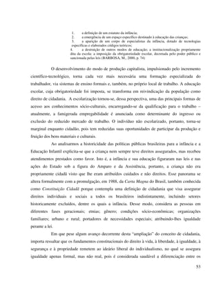 53
1. a definição de um estatuto da infância;
2. a emergência de um espaço específico destinado à educação das crianças;
3. a aparição de um corpo de especialistas da infância, dotado de tecnologias
específicas e elaborados códigos teóricos;
4. a destruição de outros modos de educação; a institucionalização propriamente
dita da escola: a imposição da obrigatoriedade escolar, decretada pelo poder público e
sancionada pelas leis (BARBOSA, M., 2000, p. 74)
O desenvolvimento do modo de produção capitalista, impulsionado pelo incremento
científico-tecnológico, torna cada vez mais necessária uma formação especializada do
trabalhador, via sistemas de ensino formais e, também, no próprio local de trabalho. A educação
escolar, cuja obrigatoriedade foi imposta, se transforma em reivindicação da população como
direito de cidadania. A escolarização tornou-se, dessa perspectiva, uma das principais formas de
acesso aos conhecimentos sócio-culturais, encarregando-se da qualificação para o trabalho –
atualmente, a famigerada empregabilidade é anunciada como determinante do ingresso ou
exclusão do reduzido mercado de trabalho. O indivíduo não escolarizado, portanto, torna-se
marginal enquanto cidadão, pois tem reduzidas suas oportunidades de participar da produção e
fruição dos bens materiais e culturais.
Ao analisarmos a historicidade das políticas públicas brasileiras para a infância e a
Educação Infantil explicita-se que a criança nem sempre teve direitos assegurados, mas recebeu
atendimentos prestados como favor. Isto é, a infância e sua educação figuraram nas leis e nas
ações do Estado sob a figura do Amparo e da Assistência, portanto, a criança não era
propriamente cidadã visto que lhe eram atribuídos cuidados e não direitos. Esse panorama se
altera formalmente com a promulgação, em 1988, da Carta Magna do Brasil, também conhecida
como Constituição Cidadã porque contempla uma definição de cidadania que visa assegurar
direitos individuais e sociais a todos os brasileiros indistintamente, incluindo setores
historicamente excluídos, dentre os quais a infância. Desse modo, considera as pessoas em
diferentes fases geracionais; etnias; gênero; condições sócio-econômicas; organizações
familiares; urbano e rural; portadores de necessidades especiais; atribuindo-lhes igualdade
perante a lei.
Em que pese algum avanço decorrente desta “ampliação” do conceito de cidadania,
importa ressaltar que os fundamentos constitucionais do direito à vida, à liberdade, à igualdade, à
segurança e à propriedade remetem ao ideário liberal do individualismo, no qual se assegura
igualdade apenas formal, mas não real, pois é considerada saudável a diferenciação entre os
 