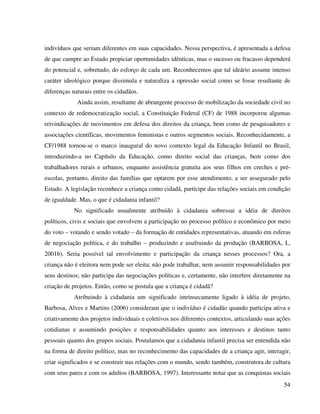 54
indivíduos que seriam diferentes em suas capacidades. Nessa perspectiva, é apresentada a defesa
de que cumpre ao Estado propiciar oportunidades idênticas, mas o sucesso ou fracasso dependerá
do potencial e, sobretudo, do esforço de cada um. Reconhecemos que tal ideário assume intenso
caráter ideológico porque dissimula e naturaliza a opressão social como se fosse resultante de
diferenças naturais entre os cidadãos.
Ainda assim, resultante de abrangente processo de mobilização da sociedade civil no
contexto de redemocratização social, a Constituição Federal (CF) de 1988 incorporou algumas
reivindicações de movimentos em defesa dos direitos da criança, bem como de pesquisadores e
associações científicas, movimentos feministas e outros segmentos sociais. Reconhecidamente, a
CF/1988 tornou-se o marco inaugural do novo contexto legal da Educação Infantil no Brasil,
introduzindo-a no Capítulo da Educação, como direito social das crianças, bem como dos
trabalhadores rurais e urbanos, enquanto assistência gratuita aos seus filhos em creches e pré-
escolas, portanto, direito das famílias que optarem por esse atendimento, a ser assegurado pelo
Estado. A legislação reconhece a criança como cidadã, partícipe das relações sociais em condição
de igualdade. Mas, o que é cidadania infantil?
No significado usualmente atribuído à cidadania sobressai a idéia de direitos
políticos, civis e sociais que envolvem a participação no processo político e econômico por meio
do voto – votando e sendo votado – da formação de entidades representativas, atuando em esferas
de negociação política, e do trabalho – produzindo e usufruindo da produção (BARBOSA, I.,
2001b). Seria possível tal envolvimento e participação da criança nesses processos? Ora, a
criança não é eleitora nem pode ser eleita; não pode trabalhar, nem assumir responsabilidades por
seus destinos; não participa das negociações políticas e, certamente, não interfere diretamente na
criação de projetos. Então, como se postula que a criança é cidadã?
Atribuindo à cidadania um significado intrinsecamente ligado à idéia de projeto,
Barbosa, Alves e Martins (2006) consideram que o indivíduo é cidadão quando participa ativa e
criativamente dos projetos individuais e coletivos nos diferentes contextos, articulando suas ações
cotidianas e assumindo posições e responsabilidades quanto aos interesses e destinos tanto
pessoais quanto dos grupos sociais. Postulamos que a cidadania infantil precisa ser entendida não
na forma de direito político, mas no reconhecimento das capacidades de a criança agir, interagir,
criar significados e se construir nas relações com o mundo, sendo também, construtora de cultura
com seus pares e com os adultos (BARBOSA, 1997). Interessante notar que as conquistas sociais
 