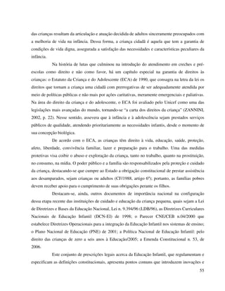 55
das crianças resultam da articulação e atuação decidida de adultos sinceramente preocupados com
a melhoria de vida na infância. Dessa forma, a criança cidadã é aquela que tem a garantia de
condições de vida digna, assegurada a satisfação das necessidades e características peculiares da
infância.
Na história de lutas que culminou na introdução do atendimento em creches e pré-
escolas como direito e não como favor, há um capítulo especial na garantia de direitos às
crianças: o Estatuto da Criança e do Adolescente (ECA) de 1990, que consagra na letra da lei os
direitos que tornam a criança uma cidadã com prerrogativas de ser adequadamente atendida por
meio de políticas públicas e não mais por ações caritativas, meramente emergenciais e paliativas.
Na área do direito da criança e do adolescente, o ECA foi avaliado pelo Unicef como uma das
legislações mais avançadas do mundo, tornando-se “a carta dos direitos da criança” (ZANNINI,
2002, p. 22). Nesse sentido, assevera que à infância e à adolescência sejam prestados serviços
públicos de qualidade, atendendo prioritariamente as necessidades infantis, desde o momento de
sua concepção biológica.
De acordo com o ECA, as crianças têm direito à vida, educação, saúde, proteção,
afeto, liberdade, convivência familiar, lazer e preparação para o trabalho. Uma das medidas
protetivas visa coibir o abuso e exploração da criança, tanto no trabalho, quanto na prostituição,
no consumo, na mídia. O poder público e a família são responsabilizados pela proteção e cuidado
da criança, destacando-se que cumpre ao Estado a obrigação constitucional de prestar assistência
aos desamparados, sejam crianças ou adultos (CF/1988, artigo 6º); portanto, as famílias pobres
devem receber apoio para o cumprimento de suas obrigações perante os filhos.
Destacam-se, ainda, outros documentos de importância nacional na configuração
dessa etapa recente das instituições de cuidado e educação da criança pequena, quais sejam a Lei
de Diretrizes e Bases da Educação Nacional, Lei n. 9.394/96 (LDB/96), as Diretrizes Curriculares
Nacionais de Educação Infantil (DCN-EI) de 1998; o Parecer CNE/CEB n.04/2000 que
estabelece Diretrizes Operacionais para a integração da Educação Infantil nos sistemas de ensino;
o Plano Nacional de Educação (PNE) de 2001; a Política Nacional de Educação Infantil: pelo
direito das crianças de zero a seis anos à Educação/2005; a Emenda Constitucional n. 53, de
2006.
Este conjunto de prescrições legais acerca da Educação Infantil, que regulamentam e
especificam as definições constitucionais, apresenta pontos comuns que introduzem inovações e
 