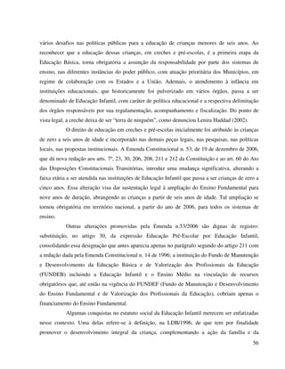 56
vários desafios nas políticas públicas para a educação de crianças menores de seis anos. Ao
reconhecer que a educação dessas crianças, em creches e pré-escolas, é a primeira etapa da
Educação Básica, torna obrigatória a assunção da responsabilidade por parte dos sistemas de
ensino, nas diferentes instâncias do poder público, com atuação prioritária dos Municípios, em
regime de colaboração com os Estados e a União. Ademais, o atendimento à infância em
instituições educacionais, que historicamente foi pulverizado em vários órgãos, passa a ser
denominado de Educação Infantil, com caráter de política educacional e a respectiva delimitação
dos órgãos responsáveis por sua regulamentação, acompanhamento e fiscalização. Do ponto de
vista legal, a creche deixa de ser “terra de ninguém”, como denunciou Lenira Haddad (2002).
O direito de educação em creches e pré-escolas inicialmente foi atribuído às crianças
de zero a seis anos de idade e incorporado nas demais peças legais, nas pesquisas, nas políticas
locais, nas propostas institucionais. A Emenda Constitucional n. 53, de 19 de dezembro de 2006,
que dá nova redação aos arts. 7º, 23, 30, 206, 208, 211 e 212 da Constituição e ao art. 60 do Ato
das Disposições Constitucionais Transitórias, introduz uma mudança significativa, alterando a
faixa etária a ser atendida nas instituições de Educação Infantil que passa a ser crianças de zero a
cinco anos. Essa alteração visa dar sustentação legal à ampliação do Ensino Fundamental para
nove anos de duração, abrangendo as crianças a partir de seis anos de idade. Tal ampliação se
tornou obrigatória em território nacional, a partir do ano de 2006, para todos os sistemas de
ensino.
Outras alterações promovidas pela Emenda n.53/2006 são dignas de registro:
substituição, no artigo 30, da expressão Educação Pré-Escolar por Educação Infantil,
consolidando essa designação que antes aparecia apenas no parágrafo segundo do artigo 211 com
a redação dada pela Emenda Constitucional n. 14 de 1996; a instituição do Fundo de Manutenção
e Desenvolvimento da Educação Básica e de Valorização dos Profissionais da Educação
(FUNDEB) incluindo a Educação Infantil e o Ensino Médio na vinculação de recursos
obrigatórios que, até então na vigência do FUNDEF (Fundo de Manutenção e Desenvolvimento
do Ensino Fundamental e de Valorização dos Profissionais da Educação), cobriam apenas o
financiamento do Ensino Fundamental.
Algumas conquistas no estatuto social da Educação Infantil merecem ser enfatizadas
nesse contexto. Uma delas refere-se à definição, na LDB/1996, de que tem por finalidade
promover o desenvolvimento integral da criança, complementando a ação da família e da
 