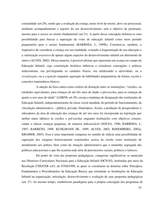 57
comunidade (art.29), sendo que a avaliação da criança, neste nível de ensino, deve ser processual,
mediante acompanhamento e registro do seu desenvolvimento, sem o objetivo de promoção,
mesmo para o acesso ao ensino fundamental (art.31). A partir dessa concepção delineia-se uma
possibilidade para buscar a superação da visão de educação infantil como mero período
preparatório para o ensino fundamental (BARBOSA, I., 1999b). Constitui-se, também, o
imperativo de considerar a criança em sua totalidade, evitando a fragmentação de sua educação e
a valorização excessiva de apenas alguns aspectos do desenvolvimento infantil em detrimento de
outros (ALVES, 2002). Dessa maneira, é possível afirmar que representa um avanço no campo da
Educação Infantil, cuja constituição histórica imbricou e cristalizou concepções e práticas
reducionistas, ora privilegiando os cuidados físicos, ora enfatizando a afetividade, ou a
socialização, ou a cognição enquanto aquisição de habilidades preparatórias de leitura, escrita e
conceitos matemáticos básicos.
A adoção da faixa etária como critério de distinção entre as instituições: “creches, ou
entidades equivalentes, para crianças de até três anos de idade; e pré-escolas, para as crianças de
quatro a seis anos de idade” (LDB/96, art.30), enseja a mudança de designação das instituições de
Educação Infantil, independentemente da classe social atendida, do período de funcionamento, da
vinculação administrativa – pública, privada, filantrópica. Assim, a produção de pesquisadores e
educadores da área de educação das crianças de até seis anos foi incorporada na legislação que
atribui status idêntico às creches e pré-escolas enquanto instituições com objetivos comuns:
cuidar e educar crianças pequenas, de maneira indissociável (SOUSA, 1996; BARBOSA, I.,
1997; BARRETO, 1998; KUHLMANN JR., 1999; ALVES, 2002; ROSEMBERG, 2002a;
KRAMER, 2003). Essa é uma importante conquista no sentido de indicar uma possibilidade de
superação dos estigmas historicamente constituídos acerca da creche como instituição de
atendimento aos pobres, bem como da situação administrativa que a mantinha segregada das
políticas educacionais e que lhe acarreta toda série de preconceitos sociais, políticos e teóricos.
Do ponto de vista das propostas pedagógicas, conquistas significativas se anunciam
nas Diretrizes Curriculares Nacionais para a Educação Infantil (DCN-EI), instituídas por meio da
Resolução CNE/CEB n.01, de 07/04/1999, as quais se constituem na doutrina sobre Princípios,
Fundamentos e Procedimentos da Educação Básica, que orientarão as Instituições de Educação
Infantil na organização, articulação, desenvolvimento e avaliação de suas propostas pedagógicas
(art. 2º). Ao mesmo tempo, estabelecem paradigmas para a própria concepção dos programas de
 