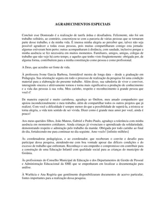 4
AGRADECIMENTOS ESPECIAIS
Concluir esse Doutorado é a realização de tarefa árdua e desafiadora. Felizmente, não foi um
trabalho solitário, ao contrário, concretizou-se com a parceria de várias pessoas que se tornaram
parte desse trabalho, e da minha vida. É imensa minha alegria ao perceber que, talvez não seja
possível agradecer a todas essas pessoas, pois muitas compartilharam comigo esta jornada:
algumas estiveram bem perto; outras acompanharam à distância, com saudade, inclusive porque a
minha ausência se fez necessária em muitos momentos. Familiares, amigos, amigas, colegas de
trabalho que não vejo há certo tempo, e aqueles que tenho visto freqüentemente: obrigada por, de
alguma forma, contribuírem para a minha constituição como pessoa e como profissional.
A Deus, que acredito ser fonte de vida.
À professora Ivone Garcia Barbosa, formidável mestra de longa data – desde a graduação em
Pedagogia. Sua orientação segura em todo o processo de realização da pesquisa foi uma condição
material para a elaboração do presente trabalho. Além disso, sua sabedoria de viver e conviver,
interagindo sincera e afetivamente tornou e torna mais significativa a produção de conhecimento
e a vida das pessoas à sua volta. Meu carinho, respeito e reconhecimento à grande pessoa que
você é!
De maneira especial e muito carinhosa, agradeço ao Onilton, meu amado companheiro que
apoiou incondicionalmente o meu trabalho, além de compartilhar todos os outros projetos que já
realizei. Com você a dificuldade é sempre menor do que a possibilidade de superá-la, a tristeza se
torna alegria, a vida tem sentido de ser vivida. Dizer como é grande meu amor por você, ainda é
pouco!
Aos meus queridos filhos, João Mateus, Gabriel e Pedro Paulo, agradeço a tolerância com minha
ausência em momentos cotidianos. Ainda crianças já vivenciam o aprendizado da solidariedade,
demonstrando respeito e admiração pelo trabalho da mamãe. Obrigada por todo carinho ao final
do dia, fortalecendo-me para continuar no dia seguinte. Amo vocês! [infinito milhões]
Às coordenadoras pedagógicas, e ao coordenador, que receberam o convite e desafio para
participar dessa pesquisa, atendendo-me com boa vontade apesar das difíceis condições e do
excesso de trabalho que enfrentam. Reconheço o seu empenho e compromisso em contribuir para
a construção de uma Educação Infantil com qualidade social para as crianças do município de
Goiânia.
Às profissionais do Conselho Municipal de Educação e dos Departamentos de Gestão de Pessoal
e Administração Educacional da SME que se empenharam em localizar a documentação para
análise.
À Warlúcia e Ana Rogéria que gentilmente disponibilizaram documentos de acervo particular,
fontes importantes para a realização dessa pesquisa.
 