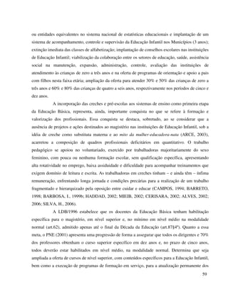 59
ou entidades equivalentes no sistema nacional de estatísticas educacionais e implantação de um
sistema de acompanhamento, controle e supervisão da Educação Infantil nos Municípios (3 anos);
extinção imediata das classes de alfabetização; implantação de conselhos escolares nas instituições
de Educação Infantil; viabilização da colaboração entre os setores de educação, saúde, assistência
social na manutenção, expansão, administração, controle, avaliação das instituições de
atendimento às crianças de zero a três anos e na oferta de programas de orientação e apoio a pais
com filhos nesta faixa etária; ampliação da oferta para atender 30% e 50% das crianças de zero a
três anos e 60% e 80% das crianças de quatro a seis anos, respectivamente nos períodos de cinco e
dez anos.
A incorporação das creches e pré-escolas aos sistemas de ensino como primeira etapa
da Educação Básica, representa, ainda, importante conquista no que se refere à formação e
valorização dos profissionais. Essa conquista se destaca, sobretudo, ao se considerar que a
ausência de projetos e ações destinados ao magistério nas instituições de Educação Infantil, sob a
idéia de creche como substituta materna e ao mito da mulher-educadora-nata (ARCE, 2003),
acarretou a composição de quadros profissionais deficitários em quantitativo. O trabalho
pedagógico se apoiou no voluntariado, exercido por trabalhadoras majoritariamente do sexo
feminino, com pouca ou nenhuma formação escolar, sem qualificação específica, apresentando
alta rotatividade no emprego, baixa assiduidade e dificuldade para acompanhar treinamentos que
exigem domínio de leitura e escrita. As trabalhadoras em creches tinham – e ainda têm – ínfima
remuneração, enfrentando longa jornada e condições precárias para a realização de um trabalho
fragmentado e hierarquizado pela oposição entre cuidar e educar (CAMPOS, 1994; BARRETO,
1998; BARBOSA, I., 1999b; HADDAD, 2002; MIEIB, 2002; CERISARA, 2002; ALVES, 2002;
2006; SILVA, H., 2006).
A LDB/1996 estabelece que os docentes da Educação Básica tenham habilitação
específica para o magistério, em nível superior e, no mínimo em nível médio na modalidade
normal (art.62), admitido apenas até o final da Década da Educação (art.87§4º). Quanto a essa
meta, o PNE (2001) apresenta uma progressão de forma a assegurar que todos os dirigentes e 70%
dos professores obtenham o curso superior específico em dez anos e, no prazo de cinco anos,
todos deverão estar habilitados em nível médio, na modalidade normal. Determina que seja
ampliada a oferta de cursos de nível superior, com conteúdos específicos para a Educação Infantil,
bem como a execução de programas de formação em serviço, para a atualização permanente dos
 