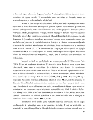 60
profissionais e para a formação do pessoal auxiliar. A articulação dos sistemas de ensino com as
instituições de ensino superior é recomendada, tanto nas ações de formação quanto no
acompanhamento e na avaliação da educação infantil.
A LDB/96 preceitua que aos profissionais da Educação Básica seja assegurado através
de estatuto e plano de carreira do magistério público: ingresso exclusivamente por concurso
público; aperfeiçoamento profissional continuado; piso salarial; progressão funcional; período
reservado a estudos, planejamento e avaliação, incluído na carga de trabalho; condições adequadas
de trabalho (art.67). Tais princípios, se aplicados à Educação Infantil poderão resultar na elevação
do patamar de formação dos educadores, apresentando expectativas de uma atuação docente mais
ampliada, envolvendo não só o trabalho imediato e direto com as crianças, bem como a elaboração
e avaliação das propostas pedagógicas e participação na gestão das instituições e na articulação
destas com as famílias (art.13). A possibilidade de composição interdisciplinar das equipes,
valorizada nas DCN-EI, é outro aspecto que poderá contribuir para um novo perfil do educador
infantil ao permitir diversidade de formação, gênero, etnia e situações sócio-econômicas dos
profissionais.
A grande novidade e o grande desafio que aparecem com a LDB/1996, segundo Faria
(2005), decorre da junção das crianças de 0-3 anos com as de 4-6 anos, numa mesma etapa
educacional, provocando a necessidade de articulação entre formas de atendimento
historicamente segmentadas em redes, secretarias, carreiras profissionais, diplomas diferentes e,
ainda, a “junção dos direitos de usuários distintos: os adultos trabalhadores (homens e mulheres,
rurais e urbanos) e as crianças de 0 a 6 anos” (FARIA, 2005, p. 1025). Em uma publicação
coletiva do Movimento Interfóruns de Educação Infantil do Brasil (Mieib), os textos de autoria de
diferentes Fóruns Estaduais analisam os eixos temáticos que compõem o contexto de discussão
para a formulação de novas políticas para a primeira etapa da Educação Básica. Nesse sentido, se
junta às vozes que clamam para que a criança seja reconhecida como cidadã de direito e de fato,
bem como por uma maior atenção das autoridades para a construção de uma política educacional
coerente, a destinação de recursos específicos e um plano adequado para a formação de
professores para a educação infantil (MIEIB, 2002).
Ressaltamos, nesse sentido, que a realidade dialética e contraditória não se adapta
imediatamente às prescrições legais e as mudanças desejadas devem ser construídas na
articulação de uma política pública de Educação Infantil consistente, contínua, integrada com os
 