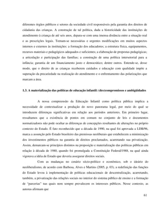61
diferentes órgãos públicos e setores da sociedade civil responsáveis pela garantia dos direitos de
cidadania das crianças. A construção de tal política, dada a historicidade das instituições de
atendimento à criança de até seis anos, depara-se com uma imensa distância entre a situação real
e as prescrições legais. Tornam-se necessárias e urgentes modificações em muitos aspectos
internos e externos às instituições: a formação dos educadores; a estrutura física, equipamentos,
recursos materiais e pedagógicos adequados e suficientes; a elaboração de propostas pedagógicas;
a articulação e participação das famílias; a construção de uma política intersetorial para a
infância; garantia de um financiamento justo e democrático; dentre outros. Entende-se, desse
modo, que o direito de as crianças receberem cuidados e educação com qualidade impõe a
superação da precariedade na realização do atendimento e o enfrentamento das polarizações que
marcam a área.
1.3. A materialização das políticas de educação infantil: (des)compromissos e ambigüidades
A nossa compreensão da Educação Infantil como política pública implica a
necessidade de contextualizar a produção do novo panorama legal, por meio do qual se
introduzem diferenças significativas em relação aos períodos anteriores. Em primeiro lugar,
ressaltamos que a existência de pontos em comum no conjunto de leis e documentos
normatizadores não pode ocultar as diferenças de concepções resultantes de alterações no próprio
contexto do Estado. É fato reconhecido que a década de 1990, na qual foi aprovada a LDB/96,
marca a assunção pelo Estado brasileiro das premissas neoliberais que estabelecem a minimização
dos investimentos públicos na garantia de direitos proclamados, acarretando sua privatização.
Assim, demarcam-se princípios distintos na proposição e materialização das políticas públicas em
relação à década de 1980, quando foi promulgada a Constituição Federal/1988, na qual ainda
vigorava a idéia de Estado que deveria assegurar direitos sociais.
Com as mudanças no cenário sócio-político e econômico, sob o ideário do
neoliberalismo, de acordo com Barbosa, Alves e Martins (2005, p. 03), a redefinição das funções
do Estado levou à implementação de políticas educacionais de descentralização, acarretando,
também, a privatização das relações sociais no interior do sistema público de ensino e a formação
de “parcerias” nas quais nem sempre prevalecem os interesses públicos. Nesse contexto, as
autoras afirmam que
 