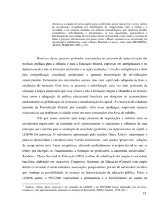 62
observa-se a criação de novos papéis para os diferentes atores educativos e novos valores
de socialização, respaldada por distribuições de competências entre o Estado e a
sociedade e em relações fundadas em práticas mercadológicas que implicam atitudes
competitivas, individualistas e privatizantes. A esse movimento, acrescenta-se a
fetichização da necessidade de um conhecimento instrumental promovendo o consumo de
idéias e projetos internacionais por países como o Brasil, consumo esse incentivado por
organizações multilaterais, como o Banco Mundial, a Unesco, entre outros (BARBOSA,
ALVES, MARTINS, 2005, p. 03).
Resultam desse processo profundas contradições no processo de materialização das
políticas públicas para a infância e para a Educação Infantil, expressas em ambigüidades e no
distanciamento entre as intenções declaradas e as ações realizadas. Uma das ambigüidades é dada
pela ressignificação conceitual, propiciando a aparente incorporação de reivindicações
emancipatórias formuladas nos movimentos sociais, mas com significado adequado às teses e
exigências do mercado. Com isso, se processa a subordinação cada vez mais acentuada da
educação à lógica empresarial que visa o lucro e não a formação integral e libertadora do homem,
bem como a adequação da política educacional brasileira aos desígnios do economicismo
predominante na globalização da economia e mundialização do capital. A concepção de cidadania
proposta na Constituição Federal, por exemplo, sofre essas mudanças, adquirindo nuances
reducionistas que reafirmam o cidadão como um mero consumidor e/ou força de trabalho.
Não por acaso, somente após longo processo de negociações e embates entre os
movimentos organizados da sociedade civil, expressamente os educadores e militantes de uma
educação que contribua para a construção de sociedade igualitária e os representantes do capital, a
LDB/96 foi aprovada. O substitutivo apresentado pelo senador Darcy Ribeiro interrompeu o
processo democrático e introduziu uma “versão minimalista”, com ajustes “privatistas”, soluções
de compromisso entre forças antagônicas, alterando profundamente o projeto inicial no que se
refere, por exemplo, ao financiamento, à formação de professores, à autonomia universitária11
.
Também o Plano Nacional de Educação (2001) resultou da substituição do projeto da sociedade
brasileira, elaborado em sucessivos Congressos Nacionais de Educação (Coneds) com amplo
debate envolvendo diversas entidades, associações, pesquisadores, por um de autoria do Executivo
que restringe as possibilidades de avanços na democratização da educação pública. Tanto a
LDB/96 quanto o PNE/2001 representam a permanência e o fortalecimento do capital na
11
Análises críticas desse processo e do conteúdo da LDB/96 e do PNE/2001 foram elaboradas por diversos
estudiosos. Para aprofundamento indicamos as leituras de Brzezinski (2003) e Saviani (1998; 2007).
 