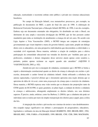 63
educação, rearticulando o recorrente embate entre público e privado nos sistemas educacionais
brasileiros.
No campo da Educação Infantil, essa metamorfose processa-se, por exemplo, na
publicação de documentos do MEC, a partir do final dos anos de 1990. A elaboração do
Referencial Curricular Nacional para a Educação Infantil (RCNEI), de 1998, é um dos exemplos.
Embora seja um documento orientador não obrigatório, foi distribuído em todo o Brasil, em
detrimento de uma ampla e necessária divulgação das DCNEI, que de fato possuem caráter
mandatório para todas as instituições de atendimento a crianças de até seis anos. De acordo com
Ligia Aquino e Vera Vasconcellos (2005), o RCNEI integra um conjunto de estratégias
governamentais que visam imprimir a marca do governo federal, e para tanto, propõe um diálogo
direto com os educadores, em uma perspectiva individualista que desconsidera a coletividade e a
sociedade civil organizada. Dessa maneira, substitui a criação de condições para a efetiva
participação da comunidade educacional nas tomadas de decisões por “medidas para que os
professores, estudantes e demais integrantes desse universo atuem apenas como usuários e,
portanto, podem apenas reclamar ou sugerir quando não atendidos” (AQUINO E
VASCONCELLOS, 2005, p. 102).
Atendo-nos por ora à concepção de cidadania, constatamos que o RCNEI se limita a
repetir a determinação constitucional quanto ao direito da criança à educação em creches e pré-
escolas, destacando o caráter formal da cidadania infantil. Ainda utilizando a referência das
autoras supracitadas, é possível afirmar que o documento apresenta uma noção abstrata que se
aproxima da idéia do vir-a-ser, como uma preparação da criança para o exercício da cidadania.
Dessa maneira, o RCNEI expressa uma visão restrita que se distancia das proposições tanto da
CF/88 quanto do ECA/1990, os quais garantem, no plano legal, a condição de direito e cidadania
às crianças e adolescentes, abrangendo amplamente os direitos infantis, nos seus distintos
aspectos. É preciso, ainda, enfatizar, como faz Barbosa, I. (2001b), que a cidadania não pode ser
individual, nem se realiza por meio da simples transposição dos direitos para o papel, para a esfera
das leis.
A integração das creches e pré-escolas nos sistemas de ensino e seus desdobramentos
têm ocupado espaço significativo nos debates e preocupações de pesquisadores, educadores,
legisladores e militantes da área da Educação Infantil (BARRETO, 2002; BRASIL.MEC, 1994;
BRASIL.MEC, 1998; FARIA e PALHARES, 1999; BRASIL. CNE. CEB, 2000; MACHADO,
 