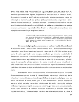 64
2000b; 2002; MIEIB, 2002; VASCONCELLOS, AQUINO e LOBO, 2003; KRAMER, 2005). As
discussões percorrem vários aspectos do processo de municipalização da Educação Infantil,
destacando-se formação e qualificação dos profissionais; propostas curriculares; regime de
colaboração e intersetorialidade das políticas públicas; financiamento; espaço físico e infra-
estrutura; assistência e educação. Os estudos, analisando a historicidade da área, indicam tanto os
avanços quanto os limites, desafios e possibilidades do atual contexto da educação de crianças
pequenas, a partir da nova legislação brasileira. Revelam-se embates e debates no confronto entre
a proposição e a materialização das políticas públicas:
Resistências ainda podem ser verificadas quando examinamos tentativas de esvaziamento
desse debate nas Secretarias de Assistência Social e de Educação de alguns Municípios. O
que verificamos, na prática, é o surgimento de políticas insuficientes, principalmente
quando referentes às crianças menores de quatro anos (VASCONCELLOS, AQUINO e
LOBO, 2003, p. 255).
Diversas contradições podem ser apreendidas no arcabouço legal da Educação Infantil.
A inserção das creches e pré-escolas nos sistemas de ensino inclui a discussão em torno da função
pedagógica e social dessas instituições. Logo após a aprovação da LDB/1996, surgiram debates
acerca de certa negatividade dessa inserção, entendendo que ocorreria a assimilação de
determinadas características escolares inadequadas à educação da criança pequena, uma vez que a
regulamentação acarreta a necessidade de aplicação de uma série de normatizações próprias à
escola. As preocupações referiam-se ao risco de a criança menor de seis anos e, especialmente os
bebês, serem vistos como alunos, no cotidiano das instituições organizado em torno de conteúdos
e atividades tipicamente escolares, privilegiando o perfil de professor na atuação profissional em
escola.
Consideramos o risco de que se instaure a dicotomia entre escolar e não-escolar,
dentre as tantas que marcam o campo da Educação Infantil, por exemplo, cuidar versus educar,
educacional versus assistencial. A busca de especificidade das propostas pedagógicas nessa área
precisa ser analisada de outros prismas, para se evitar reducionismos e posições fragmentadas
acerca da própria educação. Por um lado, a historicidade das creches e pré-escolas brasileiras
evidencia a fragmentação imposta nas propostas educativas, por meio de um arremedo de ensino
escolar, como transmissão de conteúdos didatizados e realização de atividades formalizadas,
baseadas na repetição e na memorização. Por outro lado, as conquistas obtidas no campo da
 