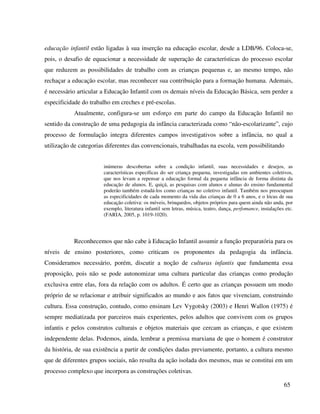 65
educação infantil estão ligadas à sua inserção na educação escolar, desde a LDB/96. Coloca-se,
pois, o desafio de equacionar a necessidade de superação de características do processo escolar
que reduzem as possibilidades de trabalho com as crianças pequenas e, ao mesmo tempo, não
rechaçar a educação escolar, mas reconhecer sua contribuição para a formação humana. Ademais,
é necessário articular a Educação Infantil com os demais níveis da Educação Básica, sem perder a
especificidade do trabalho em creches e pré-escolas.
Atualmente, configura-se um esforço em parte do campo da Educação Infantil no
sentido da construção de uma pedagogia da infância caracterizada como “não-escolarizante”, cujo
processo de formulação integra diferentes campos investigativos sobre a infância, no qual a
utilização de categorias diferentes das convencionais, trabalhadas na escola, vem possibilitando
inúmeras descobertas sobre a condição infantil, suas necessidades e desejos, as
características específicas do ser criança pequena, investigadas em ambientes coletivos,
que nos levam a repensar a educação formal da pequena infância de forma distinta da
educação de alunos. E, quiçá, as pesquisas com alunos e alunas do ensino fundamental
poderão também estudá-los como crianças no coletivo infantil. Também nos preocupam
as especificidades de cada momento da vida das crianças de 0 a 6 anos, e o lócus de sua
educação coletiva: os móveis, brinquedos, objetos próprios para quem ainda não anda, por
exemplo, literatura infantil sem letras, música, teatro, dança, perfomance, instalações etc.
(FARIA, 2005, p. 1019-1020).
Reconhecemos que não cabe à Educação Infantil assumir a função preparatória para os
níveis de ensino posteriores, como criticam os proponentes da pedagogia da infância.
Consideramos necessário, porém, discutir a noção de culturas infantis que fundamenta essa
proposição, pois não se pode autonomizar uma cultura particular das crianças como produção
exclusiva entre elas, fora da relação com os adultos. É certo que as crianças possuem um modo
próprio de se relacionar e atribuir significados ao mundo e aos fatos que vivenciam, construindo
cultura. Essa construção, contudo, como ensinam Lev Vygotsky (2003) e Henri Wallon (1975) é
sempre mediatizada por parceiros mais experientes, pelos adultos que convivem com os grupos
infantis e pelos construtos culturais e objetos materiais que cercam as crianças, e que existem
independente delas. Podemos, ainda, lembrar a premissa marxiana de que o homem é construtor
da história, de sua existência a partir de condições dadas previamente, portanto, a cultura mesmo
que de diferentes grupos sociais, não resulta da ação isolada dos mesmos, mas se constitui em um
processo complexo que incorpora as construções coletivas.
 