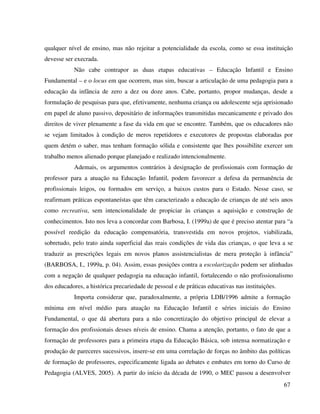 67
qualquer nível de ensino, mas não rejeitar a potencialidade da escola, como se essa instituição
devesse ser execrada.
Não cabe contrapor as duas etapas educativas – Educação Infantil e Ensino
Fundamental – e o locus em que ocorrem, mas sim, buscar a articulação de uma pedagogia para a
educação da infância de zero a dez ou doze anos. Cabe, portanto, propor mudanças, desde a
formulação de pesquisas para que, efetivamente, nenhuma criança ou adolescente seja aprisionado
em papel de aluno passivo, depositário de informações transmitidas mecanicamente e privado dos
direitos de viver plenamente a fase da vida em que se encontre. Também, que os educadores não
se vejam limitados à condição de meros repetidores e executores de propostas elaboradas por
quem detém o saber, mas tenham formação sólida e consistente que lhes possibilite exercer um
trabalho menos alienado porque planejado e realizado intencionalmente.
Ademais, os argumentos contrários à designação de profissionais com formação de
professor para a atuação na Educação Infantil, podem favorecer a defesa da permanência de
profissionais leigos, ou formados em serviço, a baixos custos para o Estado. Nesse caso, se
reafirmam práticas espontaneístas que têm caracterizado a educação de crianças de até seis anos
como recreativa, sem intencionalidade de propiciar às crianças a aquisição e construção de
conhecimentos. Isto nos leva a concordar com Barbosa, I. (1999a) de que é preciso atentar para “a
possível reedição da educação compensatória, transvestida em novos projetos, viabilizada,
sobretudo, pelo trato ainda superficial das reais condições de vida das crianças, o que leva a se
traduzir as prescrições legais em novos planos assistencialistas de mera proteção à infância”
(BARBOSA, I., 1999a, p. 04). Assim, essas posições contra a escolarização podem ser alinhadas
com a negação de qualquer pedagogia na educação infantil, fortalecendo o não profissionalismo
dos educadores, a histórica precariedade de pessoal e de práticas educativas nas instituições.
Importa considerar que, paradoxalmente, a própria LDB/1996 admite a formação
mínima em nível médio para atuação na Educação Infantil e séries iniciais do Ensino
Fundamental, o que dá abertura para a não concretização do objetivo principal de elevar a
formação dos profissionais desses níveis de ensino. Chama a atenção, portanto, o fato de que a
formação de professores para a primeira etapa da Educação Básica, sob intensa normatização e
produção de pareceres sucessivos, insere-se em uma correlação de forças no âmbito das políticas
de formação de professores, especificamente ligada ao debates e embates em torno do Curso de
Pedagogia (ALVES, 2005). A partir do início da década de 1990, o MEC passou a desenvolver
 