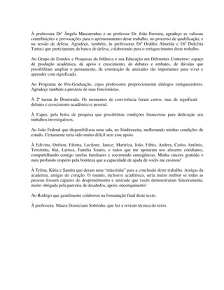 5
À professora Dra
Ângela Mascarenhas e ao professor Dr. João Ferreira, agradeço as valiosas
contribuições e provocações para o aprimoramento deste trabalho, no processo de qualificação, e
na sessão de defesa. Agradeço, também, às professoras Dra
Ordália Almeida e Dra
Dulcéria
Tartuci que participaram da banca de defesa, colaborando para o enriquecimento deste trabalho.
Ao Grupo de Estudos e Pesquisas da Infância e sua Educação em Diferentes Contextos: espaço
de produção acadêmica, de apoio e crescimento, de debates e embates, de dúvidas que
possibilitam ampliar o pensamento, de construção de amizades tão importantes para viver e
aprender com significado.
Ao Programa de Pós-Graduação, cujos professores proporcionaram diálogos enriquecedores.
Agradeço também a presteza de suas funcionárias.
À 2ª turma do Doutorado. Os momentos de convivência foram curtos, mas de significativos
debates e crescimento acadêmico e pessoal.
À Capes, pela bolsa de pesquisa que possibilitou condições financeiras para dedicação aos
trabalhos investigativos.
Ao João Federal que disponibilizou uma sala, no Sindireceita, melhorando minhas condições de
estudo. Certamente teria sido muito difícil sem esse apoio.
À Edivina, Onilton, Fátima, Lucilene, Janice, Marielza, João, Fábio, Andrea, Carlos Antônio,
Terezinha, Rui, Larissa, Família Soares, e todos que me apoiaram nos afazeres cotidianos,
compartilhando comigo tarefas familiares e socorrendo emergências. Minha sincera gratidão e
meu profundo respeito pela boniteza que a capacidade de ajuda de vocês me ensinou!
À Telma, Kátia e Sandra que deram uma “mãozinha” para a conclusão deste trabalho. Amigas da
academia, amigas do coração. O mundo, inclusive acadêmico, seria muito melhor se todas as
pessoas fossem capazes do desprendimento e amizade que vocês demonstraram Sinceramente,
muito obrigada pela parceria de desabafos, apoio, encorajamento!
Ao Rodrigo que gentilmente colaborou na formatação final deste texto.
À professora Maura Domiciano Sobrinho, que fez a revisão técnica do texto.
 