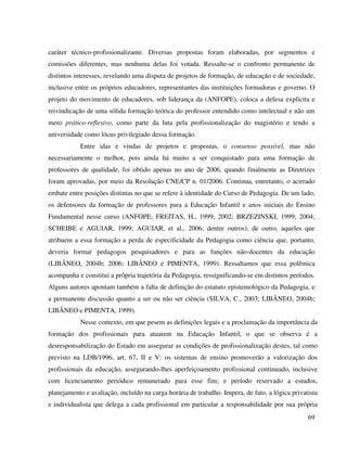 69
caráter técnico-profissionalizante. Diversas propostas foram elaboradas, por segmentos e
comissões diferentes, mas nenhuma delas foi votada. Ressalte-se o confronto permanente de
distintos interesses, revelando uma disputa de projetos de formação, de educação e de sociedade,
inclusive entre os próprios educadores, representantes das instituições formadoras e governo. O
projeto do movimento de educadores, sob liderança da (ANFOPE), coloca a defesa explícita e
reivindicação de uma sólida formação teórica do professor entendido como intelectual e não um
mero prático-reflexivo, como parte da luta pela profissionalização do magistério e tendo a
universidade como lócus privilegiado dessa formação.
Entre idas e vindas de projetos e propostas, o consenso possível, mas não
necessariamente o melhor, pois ainda há muito a ser conquistado para uma formação de
professores de qualidade, foi obtido apenas no ano de 2006, quando finalmente as Diretrizes
foram aprovadas, por meio da Resolução CNE/CP n. 01/2006. Continua, entretanto, o acirrado
embate entre posições distintas no que se refere à identidade do Curso de Pedagogia. De um lado,
os defensores da formação de professores para a Educação Infantil e anos iniciais do Ensino
Fundamental nesse curso (ANFOPE; FREITAS, H., 1999; 2002; BRZEZINSKI, 1999; 2004;
SCHEIBE e AGUIAR, 1999; AGUIAR, et al., 2006; dentre outros); de outro, aqueles que
atribuem a essa formação a perda de especificidade da Pedagogia como ciência que, portanto,
deveria formar pedagogos pesquisadores e para as funções não-docentes da educação
(LIBÂNEO, 2004b; 2006; LIBÂNEO e PIMENTA, 1999). Ressaltamos que essa polêmica
acompanha e constitui a própria trajetória da Pedagogia, ressignificando-se em distintos períodos.
Alguns autores apontam também a falta de definição do estatuto epistemológico da Pedagogia, e
a permanente discussão quanto a ser ou não ser ciência (SILVA, C., 2003; LIBÂNEO, 2004b;
LIBÂNEO e PIMENTA, 1999).
Nesse contexto, em que pesem as definições legais e a proclamação da importância da
formação dos profissionais para atuarem na Educação Infantil, o que se observa é a
desresponsabilização do Estado em assegurar as condições de profissionalização destes, tal como
previsto na LDB/1996, art. 67, II e V: os sistemas de ensino promoverão a valorização dos
profissionais da educação, assegurando-lhes aperfeiçoamento profissional continuado, inclusive
com licenciamento periódico remunerado para esse fim; e período reservado a estudos,
planejamento e avaliação, incluído na carga horária de trabalho. Impera, de fato, a lógica privatista
e individualista que delega a cada profissional em particular a responsabilidade por sua própria
 