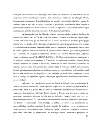 70
formação, desvinculando-a de um projeto mais amplo de construção da profissionalidade do
magistério, tarefa eminentemente coletiva. Dessa maneira, as professoras da Educação Infantil,
historicamente submetidas à desqualificação de seu trabalho como função voluntária e natural de
mulheres para a qual não se requer formação e qualificação profissionais, vêem negada a
possibilidade de efetivação de um direito de cidadania: a dignidade e o reconhecimento social por
realizarem um trabalho altamente complexo e de fundamental importância.
A demarcação legal da Educação Infantil, complementando a ação da família e da
comunidade (LDB/1996, art. 29; DCN-EI/1998; Política Nacional de Educação Infantil/2005),
assume relevância desde que se tenha em vista a criação de processos de efetiva participação
familiar e de construção coletiva de um projeto educacional atento às características, necessidades
e possibilidades das crianças, superando visões preconceituosas que desconsideram ou reprovam
os saberes e práticas educativas familiares. É preciso observar, contudo, que “a educação infantil
não se conforma em ser apenas complementar à família. Ela é também diferente desta e, algumas
vezes, opositora da mesma” (BARBOSA, I., 1999a, p. 05). Ou seja, as instituições educacionais e
as familiares guardam diferenças entre si. É possível e necessário que o cuidado e a educação das
crianças pequenas em creches e pré-escolas, aconteçam de forma articulada e respeitosa às
famílias, mas não como mera continuidade ou reprodução da realidade familiar. Dessa maneira,
busca ir além da educação familiar, no sentido de promover a ressignificação profissional do papel
do educador, enfatizando sua importância como mediador que realiza intervenções que possam
levar as crianças a compreender algumas contradições e possibilidades de mudanças em aspectos
do seu cotidiano.
Ademais, esse entendimento acerca da Educação Infantil como complementar à
atuação da família imprime-lhe caráter supletivo, propiciando sua secundarização nas políticas
públicas (BARBOSA, I., 1999a; ALVES, 2002). Nesse sentido, importa destacar a influência dos
organismos internacionais, sobretudo Banco Mundial e Unesco, que propõem a criação de
programas alternativos informais de educação da infância a baixos custos, com foco no
desenvolvimento infantil. É a concretização da tendência neoliberal de incentivar a participação
das famílias e comunidades como estratégia de redução de custos e de minimização da
responsabilidade estatal na garantia do direito à educação. Tal tendência vem se constituindo, no
Brasil, por meio de campanhas como “Amigos da Escola”, largamente divulgada e estimulada
pela mídia, com apoio do empresariado. Na Educação Infantil, destacam-se programas de
 
