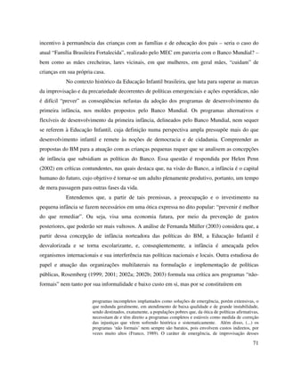 71
incentivo à permanência das crianças com as famílias e de educação dos pais – seria o caso do
atual “Família Brasileira Fortalecida”, realizado pelo MEC em parceria com o Banco Mundial? –
bem como as mães crecheiras, lares vicinais, em que mulheres, em geral mães, “cuidam” de
crianças em sua própria casa.
No contexto histórico da Educação Infantil brasileira, que luta para superar as marcas
da improvisação e da precariedade decorrentes de políticas emergenciais e ações esporádicas, não
é difícil “prever” as conseqüências nefastas da adoção dos programas de desenvolvimento da
primeira infância, nos moldes propostos pelo Banco Mundial. Os programas alternativos e
flexíveis de desenvolvimento da primeira infância, delineados pelo Banco Mundial, nem sequer
se referem à Educação Infantil, cuja definição numa perspectiva ampla pressupõe mais do que
desenvolvimento infantil e remete às noções de democracia e de cidadania. Compreender as
propostas do BM para a atuação com as crianças pequenas requer que se analisem as concepções
de infância que subsidiam as políticas do Banco. Essa questão é respondida por Helen Penn
(2002) em críticas contundentes, nas quais destaca que, na visão do Banco, a infância é o capital
humano do futuro, cujo objetivo é tornar-se um adulto plenamente produtivo, portanto, um tempo
de mera passagem para outras fases da vida.
Entendemos que, a partir de tais premissas, a preocupação e o investimento na
pequena infância se fazem necessários em uma ótica expressa no dito popular: “prevenir é melhor
do que remediar”. Ou seja, visa uma economia futura, por meio da prevenção de gastos
posteriores, que poderão ser mais vultosos. A análise de Fernanda Müller (2003) considera que, a
partir dessa concepção de infância norteadora das políticas do BM, a Educação Infantil é
desvalorizada e se torna escolarizante, e, conseqüentemente, a infância é ameaçada pelos
organismos internacionais e sua interferência nas políticas nacionais e locais. Outra estudiosa do
papel e atuação das organizações multilaterais na formulação e implementação de políticas
públicas, Rosemberg (1999; 2001; 2002a; 2002b; 2003) formula sua crítica aos programas “não-
formais” nem tanto por sua informalidade e baixo custo em si, mas por se constituírem em
programas incompletos implantados como soluções de emergência, porém extensivas, o
que redunda geralmente, em atendimento de baixa qualidade e de grande instabilidade,
sendo destinados, exatamente, a populações pobres que, da ótica de políticas afirmativas,
necessitam de e têm direito a programas completos e estáveis como medida de correção
das injustiças que vêem sofrendo histórica e sistematicamente. Além disso, (...) os
programas ‘não formais’ nem sempre são baratos, pois envolvem custos indiretos, por
vezes muito altos (Franco, 1989). O caráter de emergência, de improvisação desses
 