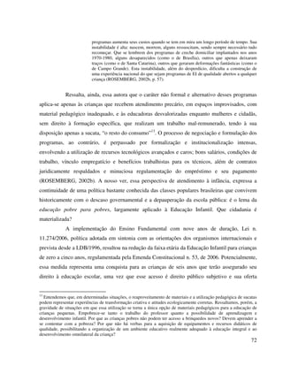 72
programas aumenta seus custos quando se tem em mira um longo período de tempo. Sua
instabilidade é alta: nascem, morrem, alguns ressuscitam, sendo sempre necessário tudo
recomeçar. Que se lembrem dos programas de creche domiciliar implantados nos anos
1970-1980, alguns desaparecidos (como o de Brasília), outros que apenas deixaram
traços (como o de Santa Catarina), outros que geraram deformações fantásticas (como o
de Campo Grande). Esta instabilidade, além do desperdício, dificulta a construção de
uma experiência nacional do que sejam programas de EI de qualidade abertos a qualquer
criança (ROSEMBERG, 2002b, p. 57).
Ressalta, ainda, essa autora que o caráter não formal e alternativo desses programas
aplica-se apenas às crianças que recebem atendimento precário, em espaços improvisados, com
material pedagógico inadequado, e às educadoras desvalorizadas enquanto mulheres e cidadãs,
sem direito à formação específica, que realizam um trabalho mal-remunerado, tendo à sua
disposição apenas a sucata, “o resto do consumo”13
. O processo de negociação e formulação dos
programas, ao contrário, é perpassado por formalização e institucionalização intensas,
envolvendo a utilização de recursos tecnológicos avançados e caros; bons salários, condições de
trabalho, vínculo empregatício e benefícios trabalhistas para os técnicos, além de contratos
juridicamente respaldados e minuciosa regulamentação do empréstimo e seu pagamento
(ROSEMBERG, 2002b). A nosso ver, essa perspectiva de atendimento à infância, expressa a
continuidade de uma política bastante conhecida das classes populares brasileiras que convivem
historicamente com o descaso governamental e a depauperação da escola pública: é o lema da
educação pobre para pobres, largamente aplicado à Educação Infantil. Que cidadania é
materializada?
A implementação do Ensino Fundamental com nove anos de duração, Lei n.
11.274/2006, política adotada em sintonia com as orientações dos organismos internacionais e
prevista desde a LDB/1996, resultou na redução da faixa etária da Educação Infantil para crianças
de zero a cinco anos, regulamentada pela Emenda Constitucional n. 53, de 2006. Potencialmente,
essa medida representa uma conquista para as crianças de seis anos que terão assegurado seu
direito à educação escolar, uma vez que esse acesso é direito público subjetivo e sua oferta
13
Entendemos que, em determinadas situações, o reaproveitamento de materiais e a utilização pedagógica de sucatas
podem representar experiências de transformação criativa e atitudes ecologicamente corretas. Ressaltamos, porém, a
gravidade de situações em que essa utilização se torna a única opção de materiais pedagógicos para a educação de
crianças pequenas. Empobrece-se tanto o trabalho do professor quanto a possibilidade de aprendizagem e
desenvolvimento infantil. Por que as crianças pobres não podem ter acesso a brinquedos novos? Devem aprender a
se contentar com a pobreza? Por que não há verbas para a aquisição de equipamentos e recursos didáticos de
qualidade, possibilitando a organização de um ambiente educativo realmente adequado à educação integral e ao
desenvolvimento omnilateral da criança?
 