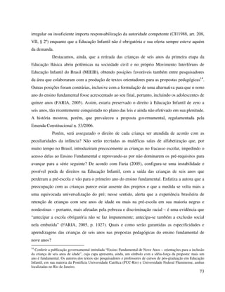73
irregular ou insuficiente importa responsabilização da autoridade competente (CF/1988, art. 208,
VII, § 2º) enquanto que a Educação Infantil não é obrigatória e sua oferta sempre esteve aquém
da demanda.
Destacamos, ainda, que a retirada das crianças de seis anos da primeira etapa da
Educação Básica abriu polêmicas na sociedade civil e no próprio Movimento Interfóruns de
Educação Infantil do Brasil (MIEIB), obtendo posições favoráveis também entre pesquisadores
da área que colaboraram com a produção de textos orientadores para as propostas pedagógicas14
.
Outras posições foram contrárias, inclusive com a formulação de uma alternativa para que o nono
ano do ensino fundamental fosse acrescentado ao seu final, portanto, incluindo os adolescentes de
quinze anos (FARIA, 2005). Assim, estaria preservado o direito à Educação Infantil de zero a
seis anos, tão recentemente conquistado no plano das leis e ainda não efetivado em sua plenitude.
A história mostrou, porém, que prevaleceu a proposta governamental, regulamentada pela
Emenda Constitucional n. 53/2006.
Porém, será assegurado o direito de cada criança ser atendida de acordo com as
peculiaridades da infância? Não serão recriadas as maléficas salas de alfabetização que, por
muito tempo no Brasil, introduziram precocemente as crianças no fracasso escolar, impedindo o
acesso delas ao Ensino Fundamental e reprovando-as por não dominarem os pré-requisitos para
avançar para a série seguinte? De acordo com Faria (2005), configura-se uma instabilidade e
possível perda de direitos na Educação Infantil, com a saída das crianças de seis anos que
perderam a pré-escola e vão para o primeiro ano do ensino fundamental. Enfatiza a autora que a
preocupação com as crianças parece estar ausente dos projetos e que a medida se volta mais a
uma equivocada universalização do pré; nesse sentido, alerta que a experiência brasileira de
retenção de crianças com sete anos de idade ou mais na pré-escola em sua maioria negras e
nordestinas – portanto, mais afetadas pela pobreza e discriminação racial – é uma evidência que
“antecipar a escola obrigatória não se faz impunemente; antecipa-se também a exclusão social
nela embutida” (FARIA, 2005, p. 1027). Quais e como serão garantidas as especificidades e
aprendizagens das crianças de seis anos nas propostas pedagógicas do ensino fundamental de
nove anos?
14
Conferir a publicação governamental intitulada “Ensino Fundamental de Nove Anos – orientações para a inclusão
da criança de seis anos de idade”, cuja capa apresenta, ainda, um símbolo com a idéia-força da proposta: mais um
ano é fundamental. Os autores dos textos são pesquisadores e professores de cursos de pós-graduação em Educação
Infantil, em sua maioria da Pontifícia Universidade Católica (PUC-Rio) e Universidade Federal Fluminense, ambas
localizadas no Rio de Janeiro.
 