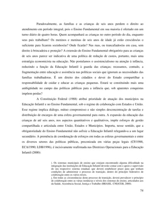 74
Paradoxalmente, as famílias e as crianças de seis anos perdem o direito ao
atendimento em período integral, pois o Ensino Fundamental em sua maioria é ofertado em um
turno diário de quatro horas. Quem acompanhará as crianças no outro período do dia, enquanto
seus pais trabalham? Os meninos e meninas de seis anos de idade já estão crescidos/as o
suficiente para ficarem sozinhos/as? Onde ficarão? Nas ruas, ou trancafiados/as em casa, sem
direito à brincadeira e proteção? A extensão do Ensino Fundamental obrigatório para as crianças
de seis anos parece ser indicativa de uma política de redução de custos, portanto, mais uma
estratégia economicista na educação. Não postulamos o assistencialismo na atenção à infância,
reduzindo a função da Educação Infantil à guarda das crianças; recusamos, contudo, a
fragmentação entre educação e assistência nas políticas sociais que ignoram as necessidades das
famílias trabalhadoras. É um direito dos cidadãos e dever do Estado compartilhar a
responsabilidade de cuidar e educar as crianças pequenas. Estará se constituindo mais uma
ambigüidade no campo das políticas públicas para a infância que, sob aparentes conquistas
impõem perdas?
A Constituição Federal (1988) atribui prioridade de atuação dos municípios na
Educação Infantil e no Ensino Fundamental, sob o regime de colaboração com Estados e União.
Esse regime implica diálogo, mútuo compromisso e não simples desconcentração de tarefas e
distribuição de encargos de uma esfera governamental para outra. A expansão da educação das
crianças de até seis anos, nos aspectos quantitativos e qualitativos, impõe esforços de gestão
compartilhada e articulada entre União, Estados e Municípios. Importa, nesse sentido, que a
obrigatoriedade do Ensino Fundamental não asfixie a Educação Infantil relegando-a a um lugar
secundário. A premência de coordenação de esforços em todas as esferas governamentais e entre
os diversos setores das políticas públicas, preconizada em várias peças legais (CF/1988,
ECA/1990; LDB/1996), é incisivamente reafirmada nas Diretrizes Operacionais para a Educação
Infantil (2000):
i. Os sistemas municipais de ensino que estejam encontrando alguma dificuldade na
integração das instituições de Educação Infantil deverão contar com o apoio e supervisão
do seu respectivo sistema estadual, que deverá estabelecer prazo para que tenham
condições de administrar o processo de transição, dentro do princípio federativo de
colaboração entre os vários níveis.
j. Em todas as circunstâncias deste processo de transição, deverá prevalecer o princípio
de colaboração entre as várias instâncias e níveis dos sistemas de ensino, articulados aos
da Saúde, Assistência Social, Justiça e Trabalho (BRASIL. CNE/CEB, 2000).
 