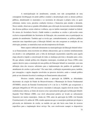75
A municipalização do atendimento, contudo, tem sido acompanhada de uma
conseqüente desobrigação do poder público estadual e desarticulação entre as demais políticas
públicas, abandonando os municípios e as secretarias de educação à própria sorte, os quais
enfrentam, muitas vezes, precárias condições técnicas e financeiras para atender a demanda.
Nesse sentido, observam-se grandes dificuldades para efetivação da necessária intersetorialidade
das diversas políticas sociais relativas à infância, seja no âmbito municipal, estadual ou federal.
Os setores de Assistência Social e Saúde tendem a considerar as creches e pré-escolas como
exclusiva responsabilidade das Secretarias de Educação, não assumindo uma co-participação na
garantia do atendimento. Também aqui se revela que, contraditoriamente, as políticas públicas
anunciam uma importância para a Educação Infantil, mas não asseguram as condições de sua
efetivação, portanto, se materializa mais um descompromisso do Estado.
Outro aspecto imbricado diretamente na municipalização da Educação Infantil refere-
se ao financiamento, tema recorrente nos debates educacionais, que se constitui simultaneamente
em desafio e em ambigüidade, pois a falta de destinação orçamentária específica para aquela
etapa educativa impede a concretização de todas as mudanças previstas e desejadas para a área.
De que adianta vontade política dos dirigentes municipais, ressaltada por Sousa (1996) como
aspecto decisivo para a construção de uma política de Educação Infantil no município, sem uma
definição clara dos recursos suficientes para a implementação dos padrões de qualidade no
atendimento de creches e pré-escolas? Por outro lado, a definição orçamentária passa, também,
por concepções e opções daqueles envolvidos no processo decisório, então a vontade política
pode ser um elemento favorável a mudanças no financiamento educacional.
Diversos estudos indicaram, desde a aprovação da LDB/96, as dificuldades
decorrentes da criação do Fundo de Desenvolvimento e Manutenção do Ensino Fundamental
(FUNDEF), através da Emenda Constitucional n.14 e da Lei n. 9.424/96, que asseguraram a
aplicação obrigatória de 15% dos recursos vinculados à educação, naquele nível de ensino. Não
estabeleceram, todavia, as fontes de recursos e/ou o percentual de aplicação na Educação Infantil.
Segundo Vital Didonet (2000), esse nível educacional poderia ser levado ao sufocamento
financeiro em muitos municípios. Ainda em 1994, antes da aprovação da LDB e da Emenda
Constitucional n.14, ambas de 1996, estudos apontavam que os municípios poderiam privilegiar a
pré-escola em detrimento da creche, na medida em que não havia uma fonte de recursos
específicos para a implantação desse serviço. Ou, caso resolvessem cumprir os dispositivos
 