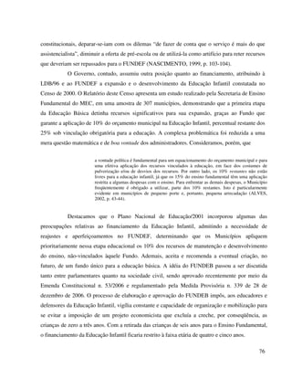 76
constitucionais, deparar-se-iam com os dilemas “de fazer de conta que o serviço é mais do que
assistencialista”, diminuir a oferta de pré-escola ou de utilizá-la como artifício para reter recursos
que deveriam ser repassados para o FUNDEF (NASCIMENTO, 1999, p. 103-104).
O Governo, contudo, assumiu outra posição quanto ao financiamento, atribuindo à
LDB/96 e ao FUNDEF a expansão e o desenvolvimento da Educação Infantil constatada no
Censo de 2000. O Relatório deste Censo apresenta um estudo realizado pela Secretaria de Ensino
Fundamental do MEC, em uma amostra de 307 municípios, demonstrando que a primeira etapa
da Educação Básica detinha recursos significativos para sua expansão, graças ao Fundo que
garante a aplicação de 10% do orçamento municipal na Educação Infantil, percentual restante dos
25% sob vinculação obrigatória para a educação. A complexa problemática foi reduzida a uma
mera questão matemática e de boa vontade dos administradores. Consideramos, porém, que
a vontade política é fundamental para um equacionamento do orçamento municipal e para
uma efetiva aplicação dos recursos vinculados à educação, em face dos costumes de
pulverização e/ou de desvios dos recursos. Por outro lado, os 10% restantes não estão
livres para a educação infantil, já que os 15% do ensino fundamental têm uma aplicação
restrita a algumas despesas com o ensino. Para enfrentar as demais despesas, o Município
freqüentemente é obrigado a utilizar, parte dos 10% restantes. Isto é particularmente
evidente em municípios de pequeno porte e, portanto, pequena arrecadação (ALVES,
2002, p. 43-44).
Destacamos que o Plano Nacional de Educação/2001 incorporou algumas das
preocupações relativas ao financiamento da Educação Infantil, admitindo a necessidade de
reajustes e aperfeiçoamentos no FUNDEF, determinando que os Municípios apliquem
prioritariamente nessa etapa educacional os 10% dos recursos de manutenção e desenvolvimento
do ensino, não-vinculados àquele Fundo. Ademais, aceita e recomenda a eventual criação, no
futuro, de um fundo único para a educação básica. A idéia do FUNDEB passou a ser discutida
tanto entre parlamentares quanto na sociedade civil, sendo aprovado recentemente por meio da
Emenda Constitucional n. 53/2006 e regulamentado pela Medida Provisória n. 339 de 28 de
dezembro de 2006. O processo de elaboração e aprovação do FUNDEB impôs, aos educadores e
defensores da Educação Infantil, vigília constante e capacidade de organização e mobilização para
se evitar a imposição de um projeto economicista que excluía a creche, por conseqüência, as
crianças de zero a três anos. Com a retirada das crianças de seis anos para o Ensino Fundamental,
o financiamento da Educação Infantil ficaria restrito à faixa etária de quatro e cinco anos.
 
