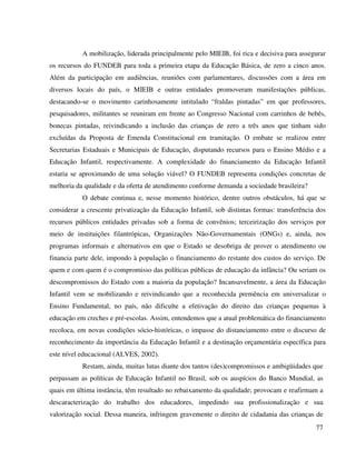 77
A mobilização, liderada principalmente pelo MIEIB, foi rica e decisiva para assegurar
os recursos do FUNDEB para toda a primeira etapa da Educação Básica, de zero a cinco anos.
Além da participação em audiências, reuniões com parlamentares, discussões com a área em
diversos locais do país, o MIEIB e outras entidades promoveram manifestações públicas,
destacando-se o movimento carinhosamente intitulado “fraldas pintadas” em que professores,
pesquisadores, militantes se reuniram em frente ao Congresso Nacional com carrinhos de bebês,
bonecas pintadas, reivindicando a inclusão das crianças de zero a três anos que tinham sido
excluídas da Proposta de Emenda Constitucional em tramitação. O embate se realizou entre
Secretarias Estaduais e Municipais de Educação, disputando recursos para o Ensino Médio e a
Educação Infantil, respectivamente. A complexidade do financiamento da Educação Infantil
estaria se aproximando de uma solução viável? O FUNDEB representa condições concretas de
melhoria da qualidade e da oferta de atendimento conforme demanda a sociedade brasileira?
O debate continua e, nesse momento histórico, dentre outros obstáculos, há que se
considerar a crescente privatização da Educação Infantil, sob distintas formas: transferência dos
recursos públicos entidades privadas sob a forma de convênios; terceirização dos serviços por
meio de instituições filantrópicas, Organizações Não-Governamentais (ONGs) e, ainda, nos
programas informais e alternativos em que o Estado se desobriga de prover o atendimento ou
financia parte dele, impondo à população o financiamento do restante dos custos do serviço. De
quem e com quem é o compromisso das políticas públicas de educação da infância? Ou seriam os
descompromissos do Estado com a maioria da população? Incansavelmente, a área da Educação
Infantil vem se mobilizando e reivindicando que a reconhecida premência em universalizar o
Ensino Fundamental, no país, não dificulte a efetivação do direito das crianças pequenas à
educação em creches e pré-escolas. Assim, entendemos que a atual problemática do financiamento
recoloca, em novas condições sócio-históricas, o impasse do distanciamento entre o discurso de
reconhecimento da importância da Educação Infantil e a destinação orçamentária específica para
este nível educacional (ALVES, 2002).
Restam, ainda, muitas lutas diante dos tantos (des)compromissos e ambigüidades que
perpassam as políticas de Educação Infantil no Brasil, sob os auspícios do Banco Mundial, as
quais em última instância, têm resultado no rebaixamento da qualidade; provocam e reafirmam a
descaracterização do trabalho dos educadores, impedindo sua profissionalização e sua
valorização social. Dessa maneira, infringem gravemente o direito de cidadania das crianças de
 