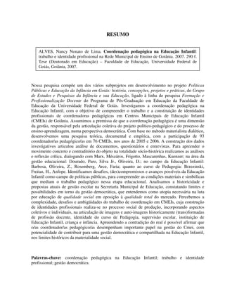 6
RESUMO
Nossa pesquisa compõe um dos vários subprojetos em desenvolvimento no projeto Políticas
Públicas e Educação da Infância em Goiás: história, concepções, projetos e práticas, do Grupo
de Estudos e Pesquisas da Infância e sua Educação, ligado à linha de pesquisa Formação e
Profissionalização Docente do Programa de Pós-Graduação em Educação da Faculdade de
Educação da Universidade Federal de Goiás. Investigamos a coordenação pedagógica na
Educação Infantil, com o objetivo de compreender o trabalho e a constituição de identidades
profissionais de coordenadoras pedagógicas em Centros Municipais de Educação Infantil
(CMEIs) de Goiânia. Assumimos a premissa de que a coordenação pedagógica é uma dimensão
da gestão, responsável pela articulação coletiva do projeto político-pedagógico e do processo de
ensino-aprendizagem, numa perspectiva democrática. Com base no método materialista dialético,
desenvolvemos uma pesquisa teórica, documental e empírica, com a participação de 93
coordenador/as pedagógico/as em 76 CMEIs, nos anos de 2005 e 2006. A construção dos dados
investigativos articulou análise de documentos, questionários e entrevistas. Para apreender o
movimento concreto e contraditório do objeto na totalidade sócio-histórica realizamos as análises
e reflexão crítica, dialogando com Marx, Mészáros, Frigotto, Mascarenhas, Kuenzer; na área da
gestão educacional: Dourado, Paro, Silva Jr., Oliveira, D.; no campo da Educação Infantil:
Barbosa, Oliveira, Z., Rosemberg, Arce, Faria; quanto ao curso de Pedagogia: Brzezinski,
Freitas, H., Anfope. Identificamos desafios, (des)compromissos e avanços possíveis da Educação
Infantil como campo de políticas públicas, para compreender as condições materiais e simbólicas
que mediam o trabalho pedagógico nessa etapa educacional. Analisamos a historicidade e
propostas atuais de gestão escolar na Secretaria Municipal de Educação, constatando limites e
possibilidades em torno da gestão democrática, que entendemos como utopia necessária na luta
por educação de qualidade social em oposição à qualidade total do mercado. Percebemos a
complexidade, desafios e ambigüidades do trabalho de coordenação em CMEIs, cuja construção
de identidades profissionais realiza-se no processo social de produção, incorporando aspectos
coletivos e individuais, na articulação de imagens e auto-imagens historicamente (trans)formadas
de profissão docente, identidade do curso de Pedagogia, supervisão escolar, instituição de
Educação Infantil, criança e infância. Apreendendo a contradição do real é possível afirmar que
o/as coordenador/as pedagógico/as desempenham importante papel na gestão do Cmei, com
potencialidade de contribuir para uma gestão democrática e compartilhada na Educação Infantil,
nos limites históricos da materialidade social.
Palavras-chave: coordenação pedagógica na Educação Infantil; trabalho e identidade
profissional; gestão democrática.
ALVES, Nancy Nonato de Lima. Coordenação pedagógica na Educação Infantil:
trabalho e identidade profissional na Rede Municipal de Ensino de Goiânia. 2007. 290 f.
Tese (Doutorado em Educação) – Faculdade de Educação, Universidade Federal de
Goiás, Goiânia, 2007.
 
