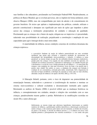 78
suas famílias e dos educadores, proclamados na Constituição Federal/1988. Paradoxalmente, as
políticas do Banco Mundial, que se revelam perversas, não se impõem de forma unilateral, como
observa Marquez (2006), mas são compartilhadas por meio da adesão e do consentimento do
governo brasileiro. Os textos que apóiam a implementação das políticas, contudo, utilizam o
preceito constitucional e deturpam seu significado por meio de ações que impedem o pleno
acesso das crianças a instituições propiciadoras de cuidados e educação de qualidade.
Proclamando que as crianças são o futuro da nação, relegam-nas ao improviso e à precariedade,
reduzindo suas possibilidades de realização, prejudicando a constituição e ampliação de suas
capacidades para agir e interagir desde a mais tenra idade.
A materialidade da infância, nessas condições concretas de existência desumana das
crianças expressa a
a contradição fundante da noção de infância potencializada em uma sociedade
neoliberal, que prima pela exclusão e respectiva produção de mecanismos de
dissimulação das desigualdades sócio-econômicas e culturais. A infância se torna
paradoxal: ao mesmo tempo em que lhe são atribuídos direitos humanos inalienáveis,
grande parte das crianças vê-se jogada em uma realidade crescente de opressão, em
condições de existência miseráveis, explorada no subemprego e no trabalho forçado que
a desumaniza e a exclui de viver o tempo presente de sua infância. (...) A outra parte das
crianças, com condições de vida mais favoráveis, livres da fome e da miséria não é,
porém, mais cidadã. Em ambos os casos, a cidadania [da criança] está limitada à
condição de ser consumidora, erotizada pela mídia, mimetizada. Sob a hegemonia do
mercado na lógica neoliberal, a ideologia do consumo se torna cada vez mais absoluta,
alterando a noção de infância e de sujeito (ALVES, 2002, p. 118-119).
A Educação Infantil, portanto, corre o risco de degenerar sua potencialidade de
emancipação humana, reduzindo-se a promover a (con)formação de meninos e meninas ao
sistema sócio-econômico e cultural excludente e desumanizador instituído pelo capital.
Retomando as análises de Stearns (2006) é possível refletir que as mudanças históricas na
infância, e conseqüentemente nos cuidados, atenção e relações das sociedades com as suas
crianças, paradoxalmente trazem ganhos e perdas. Referindo-se às modificações ocorridas no
século XX, o autor afirma que
Infelizmente, ao mesmo tempo que adicionou ingredientes interessantes ao modelo
moderno de infância, a globalização também intensificou a deterioração econômica de
muitas crianças, e não cicatrizou, pelo menos até este momento, as feridas das invasões,
da guerra e da doença. A divisão da infância persiste. [...] A infância em nossa visão
depende primeiro e principalmente dos sistemas econômicos – e isso ainda vale para
 