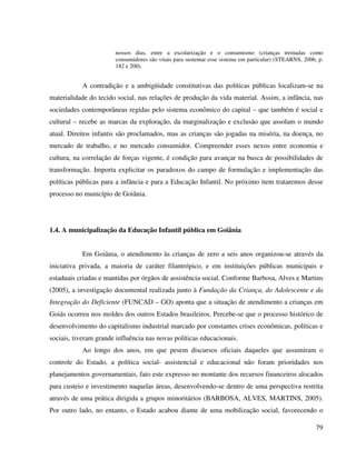 79
nossos dias, entre a escolarização e o consumismo (crianças treinadas como
consumidores são vitais para sustentar esse sistema em particular) (STEARNS, 2006, p.
182 e 200).
A contradição e a ambigüidade constitutivas das políticas públicas localizam-se na
materialidade do tecido social, nas relações de produção da vida material. Assim, a infância, nas
sociedades contemporâneas regidas pelo sistema econômico do capital – que também é social e
cultural – recebe as marcas da exploração, da marginalização e exclusão que assolam o mundo
atual. Direitos infantis são proclamados, mas as crianças são jogadas na miséria, na doença, no
mercado de trabalho, e no mercado consumidor. Compreender esses nexos entre economia e
cultura, na correlação de forças vigente, é condição para avançar na busca de possibilidades de
transformação. Importa explicitar os paradoxos do campo de formulação e implementação das
políticas públicas para a infância e para a Educação Infantil. No próximo item trataremos desse
processo no município de Goiânia.
1.4. A municipalização da Educação Infantil pública em Goiânia
Em Goiânia, o atendimento às crianças de zero a seis anos organizou-se através da
iniciativa privada, a maioria de caráter filantrópico, e em instituições públicas municipais e
estaduais criadas e mantidas por órgãos de assistência social. Conforme Barbosa, Alves e Martins
(2005), a investigação documental realizada junto à Fundação da Criança, do Adolescente e da
Integração do Deficiente (FUNCAD – GO) aponta que a situação de atendimento a crianças em
Goiás ocorreu nos moldes dos outros Estados brasileiros. Percebe-se que o processo histórico de
desenvolvimento do capitalismo industrial marcado por constantes crises econômicas, políticas e
sociais, tiveram grande influência nas novas políticas educacionais.
Ao longo dos anos, em que pesem discursos oficiais daqueles que assumiram o
controle do Estado, a política social- assistencial e educacional não foram prioridades nos
planejamentos governamentais, fato este expresso no montante dos recursos financeiros alocados
para custeio e investimento naquelas áreas, desenvolvendo-se dentro de uma perspectiva restrita
através de uma prática dirigida a grupos minoritários (BARBOSA, ALVES, MARTINS, 2005).
Por outro lado, no entanto, o Estado acabou diante de uma mobilização social, favorecendo o
 