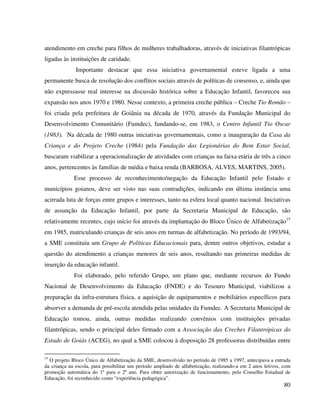 80
atendimento em creche para filhos de mulheres trabalhadoras, através de iniciativas filantrópicas
ligadas às instituições de caridade.
Importante destacar que essa iniciativa governamental esteve ligada a uma
permanente busca de resolução dos conflitos sociais através de políticas de consenso, e, ainda que
não expressasse real interesse na discussão histórica sobre a Educação Infantil, favoreceu sua
expansão nos anos 1970 e 1980. Nesse contexto, a primeira creche pública – Creche Tio Romão –
foi criada pela prefeitura de Goiânia na década de 1970, através da Fundação Municipal do
Desenvolvimento Comunitário (Fumdec), fundando-se, em 1983, o Centro Infantil Tio Oscar
(1983). Na década de 1980 outras iniciativas governamentais, como a inauguração da Casa da
Criança e do Projeto Creche (1984) pela Fundação das Legionárias do Bem Estar Social,
buscaram viabilizar a operacionalização de atividades com crianças na faixa etária de três a cinco
anos, pertencentes às famílias de média e baixa renda (BARBOSA, ALVES, MARTINS, 2005).
Esse processo de reconhecimento/negação da Educação Infantil pelo Estado e
municípios goianos, deve ser visto nas suas contradições, indicando em última instância uma
acirrada luta de forças entre grupos e interesses, tanto na esfera local quanto nacional. Iniciativas
de assunção da Educação Infantil, por parte da Secretaria Municipal de Educação, são
relativamente recentes, cujo início foi através da implantação do Bloco Único de Alfabetização15
em 1985, matriculando crianças de seis anos em turmas de alfabetização. No período de 1993/94,
a SME constituiu um Grupo de Políticas Educacionais para, dentre outros objetivos, estudar a
questão do atendimento a crianças menores de seis anos, resultando nas primeiras medidas de
inserção da educação infantil.
Foi elaborado, pelo referido Grupo, um plano que, mediante recursos do Fundo
Nacional de Desenvolvimento da Educação (FNDE) e do Tesouro Municipal, viabilizou a
preparação da infra-estrutura física, a aquisição de equipamentos e mobiliários específicos para
absorver a demanda de pré-escola atendida pelas unidades da Fumdec. A Secretaria Municipal de
Educação tomou, ainda, outras medidas realizando convênios com instituições privadas
filantrópicas, sendo o principal deles firmado com a Associação das Creches Filantrópicas do
Estado de Goiás (ACEG), no qual a SME colocou à disposição 28 professoras distribuídas entre
15
O projeto Bloco Único de Alfabetização da SME, desenvolvido no período de 1985 a 1997, antecipava a entrada
da criança na escola, para possibilitar um período ampliado de alfabetização, realizando-a em 2 anos letivos, com
promoção automática do 1º para o 2º ano. Para obter autorização de funcionamento, pelo Conselho Estadual de
Educação, foi reconhecido como “experiência pedagógica”.
 