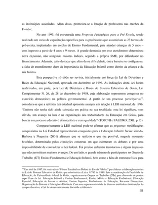 81
as instituições associadas. Além disso, promoveu-se a lotação de professoras nas creches da
Fumdec.
No ano 1995, foi estruturada uma Proposta Pedagógica para a Pré-Escola, sendo
realizado um curso de capacitação específica para os professores que assumiriam as 23 turmas de
pré-escola, implantadas em escolas de Ensino Fundamental, para atender crianças de 5 anos –
com ingresso a partir de 4 anos e 9 meses. A grande demanda por esse atendimento determinou
nova expansão, não atingindo maiores índices, segundo a própria SME, por dificuldade no
financiamento. Ademais, cabe destacar que além dessa dificuldade, outra barreira se configurava:
a falta de entendimento claro da importância da Educação Infantil como direito da criança e da
sua família.
Esta perspectiva só pôde ser revista, inicialmente por força da Lei de Diretrizes e
Bases da Educação Nacional, aprovada em dezembro de 1996. As indicações desta Lei foram
reafirmadas, em parte, pela Lei de Diretrizes e Bases do Sistema Educativo de Goiás, Lei
Complementar N. 26, de 28 de dezembro de 1998, cuja elaboração representou conquista no
exercício democrático na política governamental. A partir de um processo participativo16
,
considera-se que a referida Lei estadual apresenta avanços em relação à LDB nacional, de 1996:
“Embora não tenha sido ainda colocada em prática na sua totalidade, esta lei significou, sem
dúvida, um avanço na luta e na organização dos trabalhadores da Educação em Goiás, para
buscar um processo educativo democrático e com qualidade” (TOSCHI e FALEIRO, 2001, p.13).
Comparativamente à LDB nacional pode-se afirmar que as pequenas modificações
conquistadas na Lei Estadual representaram conquistas para a Educação Infantil. Nesse sentido,
Barbosa e Nogueira (2001) afirmam que se realizou o que era possível, naquele momento
histórico, determinado pelas condições concretas em que ocorreram os debates e por uma
impossibilidade de contradizer a Lei federal. Foi preciso enfrentar transtornos e alguns impasses
que não permitiram maiores avanços. De um lado, o grande número de participantes no Grupo de
Trabalho (GT) Ensino Fundamental e Educação Infantil, bem como a falta de estrutura física para
16
Em abril de 1997, foi reativado o “Fórum Estadual em Defesa da Escola Pública” para liderar a elaboração coletiva
da Lei do Sistema Educativo de Goiás, que substituiria a Lei n. 8.780 de 1980. Sob a coordenação da Faculdade de
Educação, da Universidade federal de Goiás, organizaram-se Grupos de Trabalho (GTs) para discussão de pontos
específicos da lei: Educação Infantil e Ensino Fundamental, Ensino Médio e Educação Profissional, Educação
Especial, Educação de Jovens e Adultos, Ensino Superior, Profissionais da Educação, Recursos Financeiros,
Organização do Sistema e Educação a Distância. Com uma representatividade de diversas entidades e instituições do
campo educativo, a Lei foi democraticamente discutida e elaborada.
 