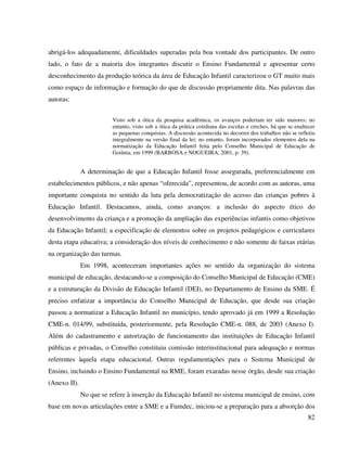 82
abrigá-los adequadamente, dificuldades superadas pela boa vontade dos participantes. De outro
lado, o fato de a maioria dos integrantes discutir o Ensino Fundamental e apresentar certo
desconhecimento da produção teórica da área de Educação Infantil caracterizou o GT muito mais
como espaço de informação e formação do que de discussão propriamente dita. Nas palavras das
autoras:
Visto sob a ótica da pesquisa acadêmica, os avanços poderiam ter sido maiores; no
entanto, visto sob a ótica da prática cotidiana das escolas e creches, há que se enaltecer
as pequenas conquistas. A discussão acontecida no decorrer dos trabalhos não se refletiu
integralmente na versão final da lei; no entanto, foram incorporados elementos dela na
normatização da Educação Infantil feita pelo Conselho Municipal de Educação de
Goiânia, em 1999 (BARBOSA e NOGUEIRA, 2001, p. 39).
A determinação de que a Educação Infantil fosse assegurada, preferencialmente em
estabelecimentos públicos, e não apenas “oferecida”, representou, de acordo com as autoras, uma
importante conquista no sentido da luta pela democratização do acesso das crianças pobres à
Educação Infantil. Destacamos, ainda, como avanços: a inclusão do aspecto ético do
desenvolvimento da criança e a promoção da ampliação das experiências infantis como objetivos
da Educação Infantil; a especificação de elementos sobre os projetos pedagógicos e curriculares
desta etapa educativa; a consideração dos níveis de conhecimento e não somente de faixas etárias
na organização das turmas.
Em 1998, aconteceram importantes ações no sentido da organização do sistema
municipal de educação, destacando-se a composição do Conselho Municipal de Educação (CME)
e a estruturação da Divisão de Educação Infantil (DEI), no Departamento de Ensino da SME. É
preciso enfatizar a importância do Conselho Municipal de Educação, que desde sua criação
passou a normatizar a Educação Infantil no município, tendo aprovado já em 1999 a Resolução
CME-n. 014/99, substituída, posteriormente, pela Resolução CME-n. 088, de 2003 (Anexo I).
Além do cadastramento e autorização de funcionamento das instituições de Educação Infantil
públicas e privadas, o Conselho constituiu comissão interinstitucional para adequação e normas
referentes àquela etapa educacional. Outras regulamentações para o Sistema Municipal de
Ensino, incluindo o Ensino Fundamental na RME, foram exaradas nesse órgão, desde sua criação
(Anexo II).
No que se refere à inserção da Educação Infantil no sistema municipal de ensino, com
base em novas articulações entre a SME e a Fumdec, iniciou-se a preparação para a absorção dos
 