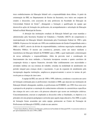 83
treze estabelecimentos de Educação Infantil sob a responsabilidade desta última. A partir da
estruturação da DEI, no Departamento de Ensino da Secretaria, teve início um conjunto de
estudos e discussões, com assessoria de uma professora da Faculdade de Educação da
Universidade Federal de Goiás17
, abrangendo a formação e qualificação da equipe que
desenvolvia ações de formação dos professores, de acompanhamento e articulação da Educação
Infantil na Rede Municipal de Ensino.
A absorção das instituições estaduais de Educação Infantil que eram mantidas e
administradas pela Secretaria Estadual de Cidadania e Trabalho (SECT) dá cumprimento à
municipalização da Educação Infantil, determinada pela Constituição Federal de 1988 e pela
LDB/96. O processo foi iniciado em 1999 com estabelecimento da Gestão Compartilhada entre a
SME e a SECT, através da divisão de responsabilidades, conforme negociações mediadas pelo
Ministério Público. O mesmo ano constitui-se, portanto, como um marco mediante a
transferência da Educação Infantil da FUMDEC para a SME, a qual implicando a determinação
de novas atribuições e responsabilidades. Além da provisão total e coordenação do
funcionamento das treze unidades, a Secretaria incorporou sessenta e quatro convênios de
cooperação técnica e repasse financeiro, devendo lidar cotidianamente com necessidades e
atividades inéditas em sua estrutura de trabalho, oriundas da modalidade de atendimento em
período integral para crianças desde o nascimento. A par da expansão do atendimento pela
incorporação daquelas instituições, ampliava-se progressivamente o acesso às turmas de pré-
escola para as crianças de cinco anos.
A equipe da DEI, nos anos de 1998 e 1999, elaborou, coordenou e executou um curso
de formação continuada para os profissionais vinculados à SME, que atuavam nas instituições de
Educação Infantil, abrangendo, também, os profissionais da FUMDEC, em 1999. Esse curso teve
a perspectiva de propiciar a construção de conhecimentos referentes às características específicas
das crianças de zero a seis anos e do processo educativo que ocorre em instituições coletivas.
Concomitantemente, estavam se ampliando as discussões sobre as finalidades, os objetivos e os
princípios de uma proposta pedagógico-curricular para aquela etapa educativa. Em 2000, as ações
de formação foram assumidas por outra equipe, pertencente ao Centro de Formação de
Profissionais da Educação (CEFPE), criado no ano anterior.
17
Ivone Garcia Barbosa, Doutora em Educação, professora da Faculdade de Educação/UFG. A assessoria realizou-se
por aproximadamente três anos (1998 a 2000).
 