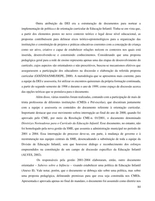 84
Outra atribuição da DEI era a estruturação de documentos para nortear a
implementação de política e de orientação curricular de Educação Infantil. Tinha-se em vista que,
a partir dos elementos postos no novo contexto teórico e legal desse nível educacional, as
propostas contribuíssem para delinear eixos teórico-epistemológicos para a organização das
instituições e constituição de projetos e práticas educativas coerentes com a concepção de criança
como ser ativo, criativo e capaz de estabelecer relações no/com os contextos nos quais está
inserida, desenvolvendo-se e construindo conhecimentos. Considerando que uma proposta
pedagógica geral para a rede de ensino representa apenas uma das etapas de desenvolvimento do
currículo, cujos aspectos são orientadores e não prescritivos, buscou-se mecanismos efetivos que
assegurassem a participação dos educadores na discussão e elaboração da referida proposta
curricular (GOIÂNIA/SME/DEPE, 2000). A metodologia que se apresentou mais coerente, para
a equipe da DEI e assessoria, foi utilizar os encontros quinzenais da própria formação continuada,
a partir do segundo semestre de 1998 e durante o ano de 1999, como espaço de discussão acerca
das opções teóricas que se postulava para o documento.
Além disso, várias reuniões foram realizadas, contando com a participação de mais de
trinta professoras de diferentes instituições (CMEIs e Pré-escolas), que discutiram juntamente
com a equipe e assessoria os conteúdos do documento referente à orientação curricular.
Importante destacar que esse movimento sofreu interrupção ao final do ano de 2000, quando foi
aprovado pelo CME, por meio da Resolução CME-n. 01/2001, o documento denominado
Diretrizes Norteadoras para o Currículo da Educação Infantil. Esse documento, no entanto, não
foi homologado pela nova gestão da SME, que assumiu a administração municipal no período de
2001 a 2004. Essa interrupção do processo deve-se, em parte, à mudança de governo e à
reestruturação nas equipes centrais da SME, desencadeando a substituição de toda a equipe da
Divisão de Educação Infantil, sem que houvesse diálogo e reconhecimento dos esforços
empreendidos na constituição de um campo de discussão específico da Educação Infantil
(ALVES, 2002).
Os responsáveis pela gestão 2001-2004 elaboraram, então, outro documento
orientador – Saberes sobre a Infância – visando estabelecer uma política de Educação Infantil
(Anexo II). Vale notar, porém, que o documento se debruça não sobre uma política, mas sobre
uma proposta pedagógica, delineando premissas para que essa seja construída nos CMEIs.
Apresentada e aprovada apenas no final do mandato, o documento foi assumido como diretriz nos
 