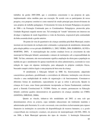 85
trabalhos da gestão 2005-2008, que o considerou concernente à sua proposta de ação,
implementando várias medidas para sua execução. De acordo com as participantes de nossa
pesquisa, essa proposta constitui-se como material de estudo principal para desenvolvimento de
seus projetos de trabalho pedagógico. O documento foi tema da Jornada Pedagógica em janeiro
de 2006 e da Formação Continuada para os Coordenadores Pedagógicos, promovida pelas
Unidades Regionais naquele mesmo ano. Tal estratégia de “estudo” demonstra um interesse em
divulgar e implantar de modo hegemônico a visão da Secretaria, responsável pela continuidade
da linha assumida desde a gestão anterior.
Do ponto de vista do quantitativo de crianças atendidas pela Rede Municipal, estudos
mostram um movimento de oscilação entre a demanda e a proposição de atendimento, demarcada
pela relação público versus privado (BARBOSA, I., 2002; VIEIRA, 2004; BARBOSA, ALVES e
MARTINS, 2005). A municipalização das creches estaduais levou ao crescimento da rede
municipal de Educação Infantil, aumentando o número de instituições sob a responsabilidade da
SME. Tal fato, entretanto, não necessariamente significa ampliação da oferta para a população na
medida em que o atendimento foi apenas transferido de esfera administrativa, ocorrendo às vezes
redução de vagas em algumas instituições, para adequação às próprias condições físicas,
buscando cumprir critérios legais e uma proposta de bem estar da criança.
O atendimento à Educação Infantil na SME foi, historicamente, adquirindo
características peculiares, possibilitando a coexistência de diferentes instituições com diversos
vínculos e uma multiplicidade de modos de organização e de funcionamento. Constatam-se
diferentes formas de atendimento, especialmente no que se refere à pré-escola. Quanto às
crianças de 6 anos, estas foram parcialmente incorporadas ao Ensino Fundamental, conforme
prevê a Emenda Constitucional N. 53/2006. Outras, no entanto, permanecem na Educação
Infantil, conforme quadros demonstrativos do quantitativo de crianças atendidas nos CMEIs
(GOIÂNIA, SME/DAE, 2006b).
Quanto ao vínculo, tinham-se três modalidades até 2002: a) uma rede que
denominaremos direta ou própria, cujas unidades educacionais são totalmente mantidas e
administradas pela Secretaria; b) a rede conveniada, com convênios exclusivamente para repasse
financeiro às instituições ou acrescidos de disponibilização de recursos humanos; c) a gestão
compartilhada das instituições estaduais, em processo de municipalização (ALVES, 2002). Já
em 2006, a Rede Municipal apresenta dez tipos de vínculos: 1) Instituição Educacional
 