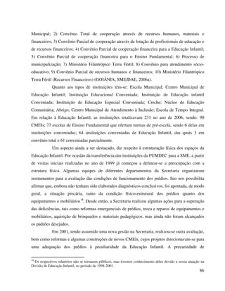 86
Municipal; 2) Convênio Total de cooperação através de recursos humanos, materiais e
financeiros; 3) Convênio Parcial de cooperação através de lotação de profissionais de educação e
de recursos financeiros; 4) Convênio Parcial de cooperação financeira para a Educação Infantil;
5) Convênio Parcial de cooperação financeira para o Ensino Fundamental; 6) Processo de
municipalização; 7) Ministério Filantrópico Terra Fértil; 8) Convênio para atendimento sócio-
educativo; 9) Convênio Parcial de recursos humanos e financeiros; 10) Ministério Filantrópico
Terra Fértil (Recursos Financeiros) (GOIÂNIA, SME/DAE, 2006a).
Quanto aos tipos de instituições têm-se: Escola Municipal; Centro Municipal de
Educação Infantil; Instituição Educacional Conveniada; Instituição de Educação infantil
Conveniada; Instituição de Educação Especial Conveniada; Creche; Núcleo de Educação
Comunitária; Abrigo; Centro Municipal de Atendimento à Inclusão; Escola de Tempo Integral.
Em relação à Educação Infantil, as instituições totalizavam 231 no ano de 2006, sendo: 90
CMEIs; 77 escolas de Ensino Fundamental que ofertam turmas de pré-escola, sendo 6 delas em
instituições conveniadas; 64 instituições conveniadas de Educação Infantil, das quais 3 em
convênio total e 61 conveniadas parcialmente.
Um aspecto ainda a ser destacado, diz respeito à estruturação física dos espaços da
Educação Infantil. Por ocasião da transferência das instituições da FUMDEC para a SME, a partir
de visitas iniciais realizadas no ano de 1999 já começou a delinear-se a preocupação com a
estrutura física. Algumas equipes de diferentes departamentos da Secretaria organizaram
instrumentos para a avaliação das condições de funcionamento dos prédios. Isto nos possibilita
afirmar que, embora não tenham sido elaborados diagnósticos conclusivos, foi apontada, de modo
geral, a situação precária, tanto da condição físico-estrutural dos prédios quanto dos
equipamentos e mobiliários18
. Desde então, a Secretaria realizou algumas ações para a superação
das deficiências, tais como reformas emergenciais de prédios, troca e reparos de equipamentos e
mobiliários, aquisição de brinquedos e materiais pedagógicos, mas ainda não foram alcançados
os padrões desejados.
Em 2001, tendo assumido uma nova gestão na Secretaria, realizou-se outra avaliação,
bem como reformas e algumas construções de novos CMEIs, cujos projetos direcionavam-se para
uma adequação dos prédios à peculiaridade da Educação Infantil. A precariedade de
18
Os respectivos relatórios não se tornaram públicos, mas tivemos conhecimento deles devido a nossa atuação na
Divisão de Educação Infantil, no período de 1998-2001.
 