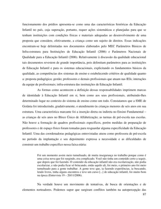 87
funcionamento dos prédios apresenta-se como uma das características históricas da Educação
Infantil no país, cuja superação, portanto, requer ações sistemáticas e planejadas para que se
tenham instituições com condições físicas e materiais adequadas ao desenvolvimento de uma
proposta que considere, efetivamente, a criança como um sujeito de direitos. Essas indicações
encontram-se hoje delimitadas nos documentos elaborados pelo MEC Parâmetros Básicos de
Infra-estrutura para Instituições de Educação Infantil (2006) e Parâmetros Nacionais de
Qualidade para a Educação Infantil (2006). Relativamente à discussão da qualidade educacional
tais documentos revestem de grande importância, pois delimitam parâmetros para as instituições
de Educação Infantil e para os sistemas educacionais, explicitando os fundamentos básicos da
qualidade, as competências dos sistemas de ensino e estabelecendo critérios de qualidade quanto
a: proposta pedagógica; gestão; professores e demais profissionais que atuam nas IEIs; interações
da equipe de profissionais; infra-estrutura das instituições de Educação Infantil.
As formas como acontecem a definição dessas responsabilidades imprimem marcas
de identidade à Educação Infantil em si, bem como aos seus profissionais, atribuindo-lhes
determinado lugar no contexto do sistema de ensino como um todo. Constatamos que a SME de
Goiânia foi introduzindo, gradativamente, o atendimento às crianças menores de seis anos em sua
estrutura. Uma característica marcante foi a inserção direta ou indireta no Ensino Fundamental –
as crianças de seis anos no Bloco Único de Alfabetização; as turmas de pré-escola nas escolas.
Não houve a formação de quadros profissionais específicos, porém medidas de preparação de
professores e de espaço físico foram tomadas para resguardar alguma especificidade da Educação
Infantil. Uma das coordenadoras pedagógicas entrevistadas atuou como professora de pré-escola
no período da implantação e seu depoimento expressa a necessidade e as dificuldades de
construir um trabalho específico nessa faixa etária:
Foi um momento assim meio tumultuado, de muita insegurança no trabalho porque como é
uma coisa nova que foi surgindo, era complicado. Você não tinha um conteúdo certo a seguir,
que depois que foi fazendo. O conteúdo da educação infantil não era escolarização, não podia
escolarizar, e não podia ficar só brincando, então aquilo ali, foi meio, o primeiro ano foi meio
tumultuado para a gente trabalhar. A gente teve que, ia fazendo experiências, ia buscando,
lendo livros, tinha alguns encontros e teve um curso [...] de educação infantil, foi muito bom
na época (Entrevista 19 – 20/11/2006).
Na verdade houve um movimento de tentativas, de busca de orientações e de
elementos norteadores. Podemos supor que surgiram conflitos também na autopercepção das
 